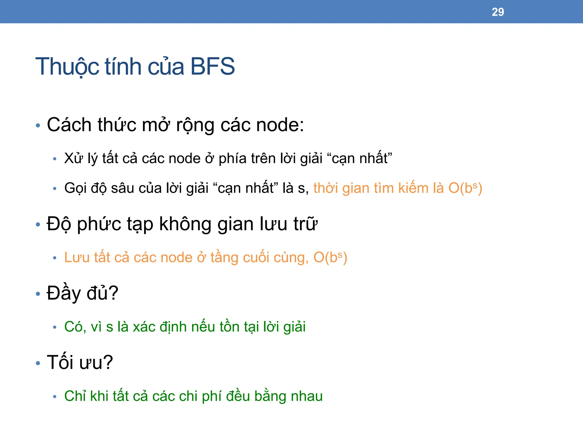 Thuộc tính của BFS
29
• Cách thức mở rộng các node:
• Xử lý tất cả các node ở phía trên lời giải “cạn nhất”
• Gọi độ sâu của lời giải “cạn nhất” là s, thời gian tìm kiếm là O(bs)
• Độ phức tạp không gian lưu trữ
• Lưu tất cả các node ở tầng cuối cùng, O(bs)
• Đầy đủ?
• Có, vì s là xác định nếu tồn tại lời giải
• Tối ưu?
• Chỉ khi tất cả các chi phí đều bằng nhau
 