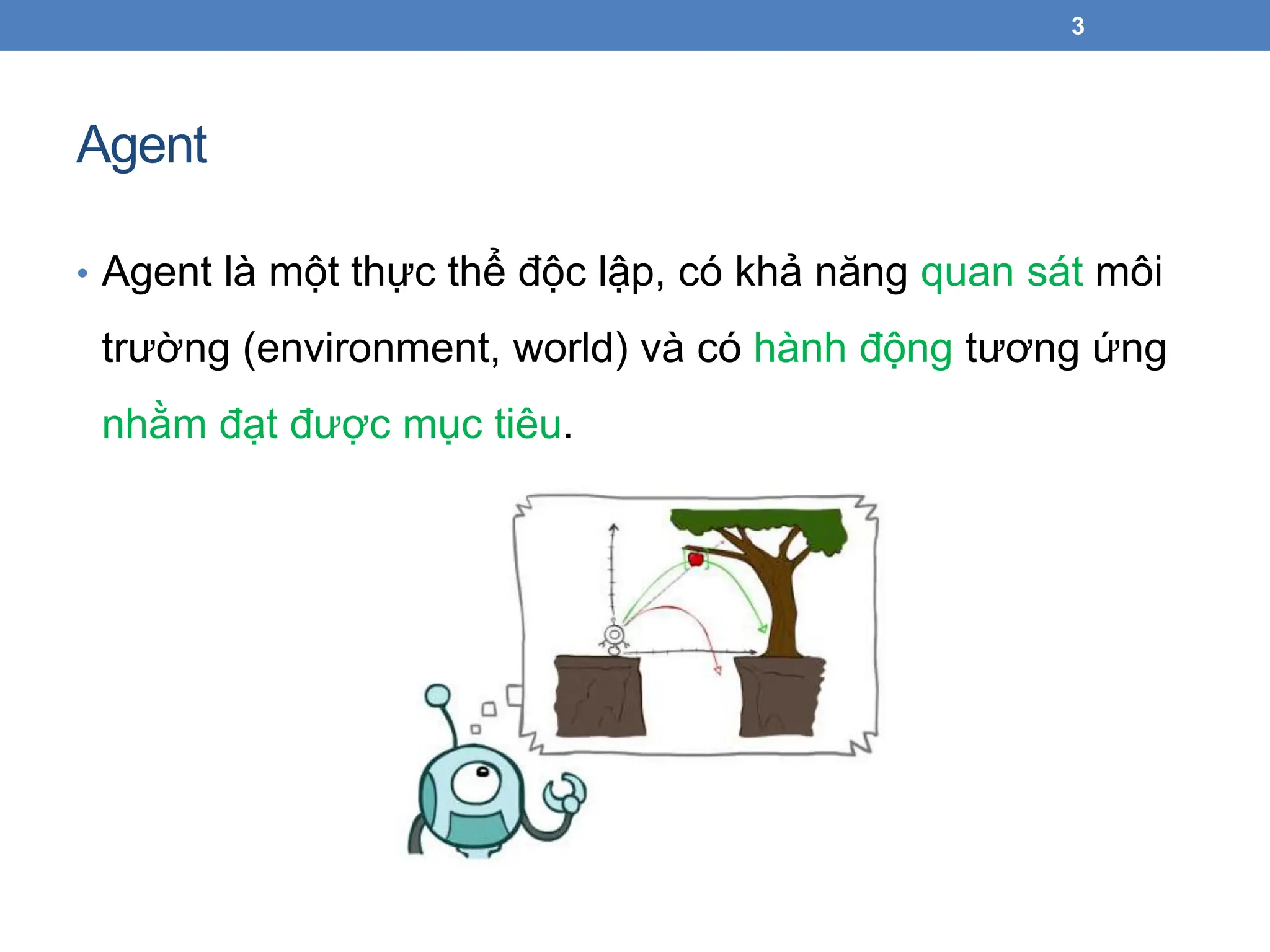 Agent
• Agent là một thực thể độc lập, có khả năng quan sát môi
trường (environment, world) và có hành động tương ứng
nhằm đạt được mục tiêu.
3
 