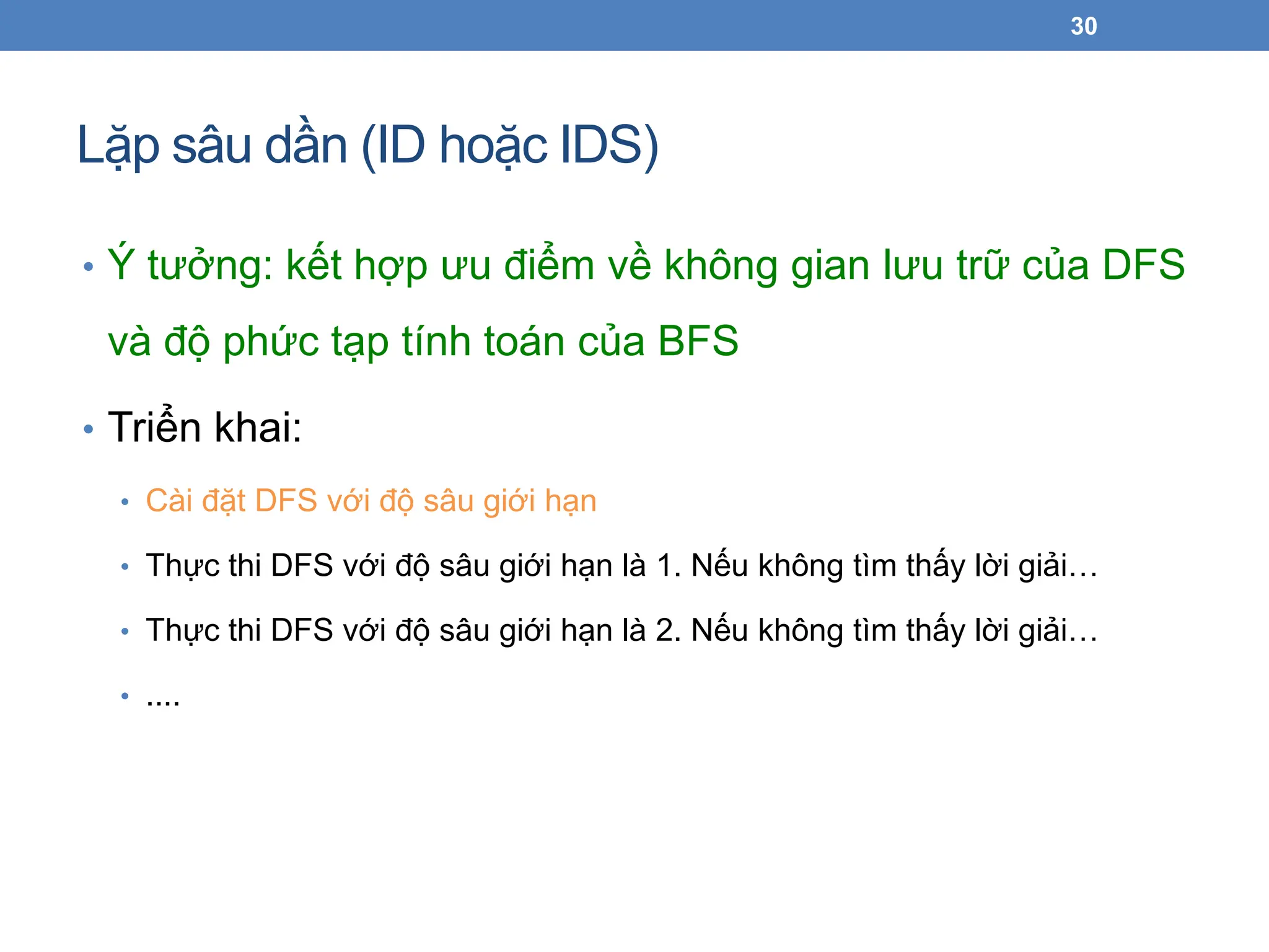 Lặp sâu dần (ID hoặc IDS)
30
• Ý tưởng: kết hợp ưu điểm về không gian lưu trữ của DFS
và độ phức tạp tính toán của BFS
• Triển khai:
• Cài đặt DFS với độ sâu giới hạn
• Thực thi DFS với độ sâu giới hạn là 1. Nếu không tìm thấy lời giải…
• Thực thi DFS với độ sâu giới hạn là 2. Nếu không tìm thấy lời giải…
• ....
 