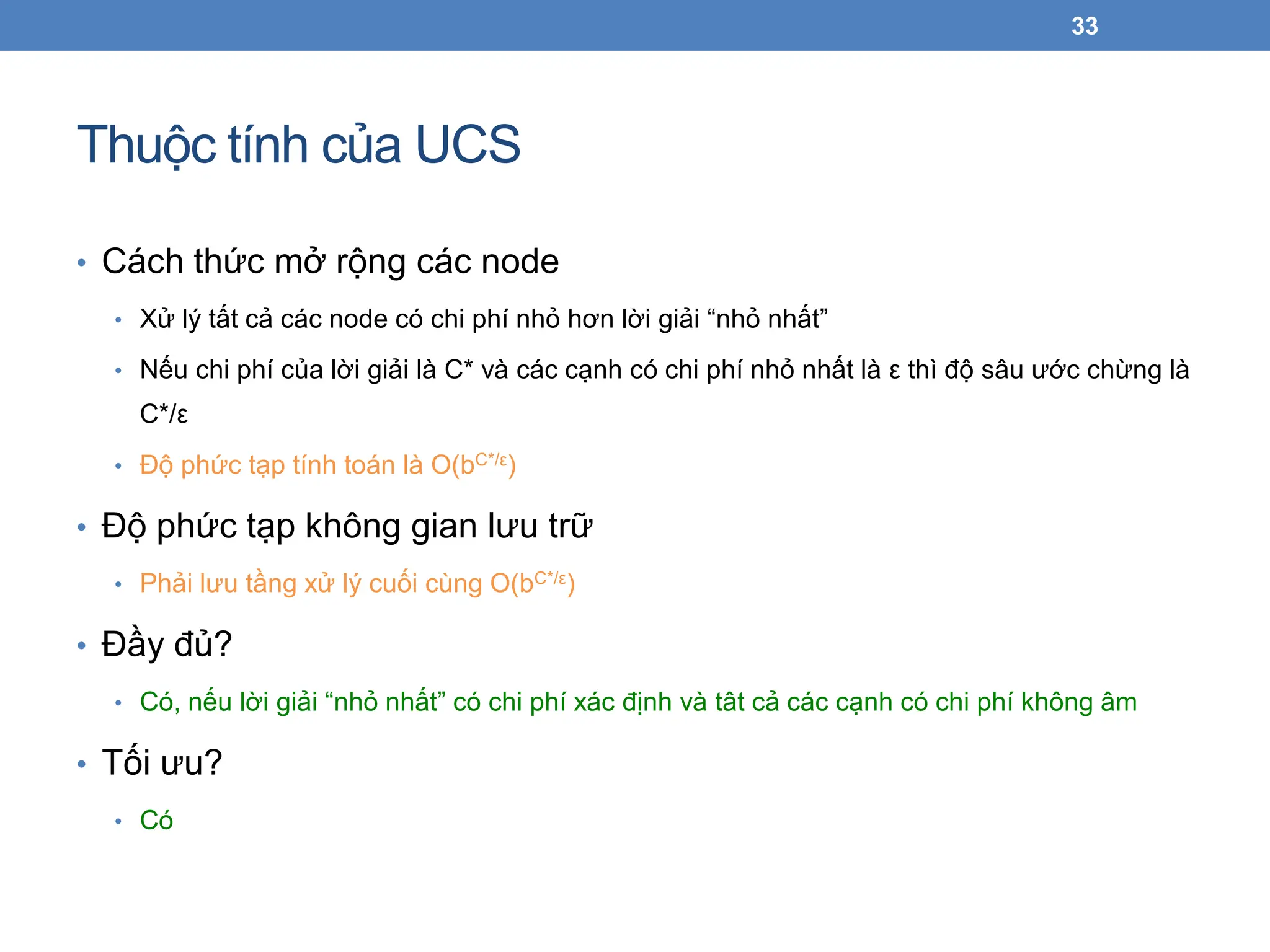 Thuộc tính của UCS
33
• Cách thức mở rộng các node
• Xử lý tất cả các node có chi phí nhỏ hơn lời giải “nhỏ nhất”
• Nếu chi phí của lời giải là C* và các cạnh có chi phí nhỏ nhất là ε thì độ sâu ước chừng là
C*/ε
• Độ phức tạp tính toán là O(bC*/ε)
• Độ phức tạp không gian lưu trữ
• Phải lưu tầng xử lý cuối cùng O(bC*/ε)
• Đầy đủ?
• Có, nếu lời giải “nhỏ nhất” có chi phí xác định và tât cả các cạnh có chi phí không âm
• Tối ưu?
• Có
 
