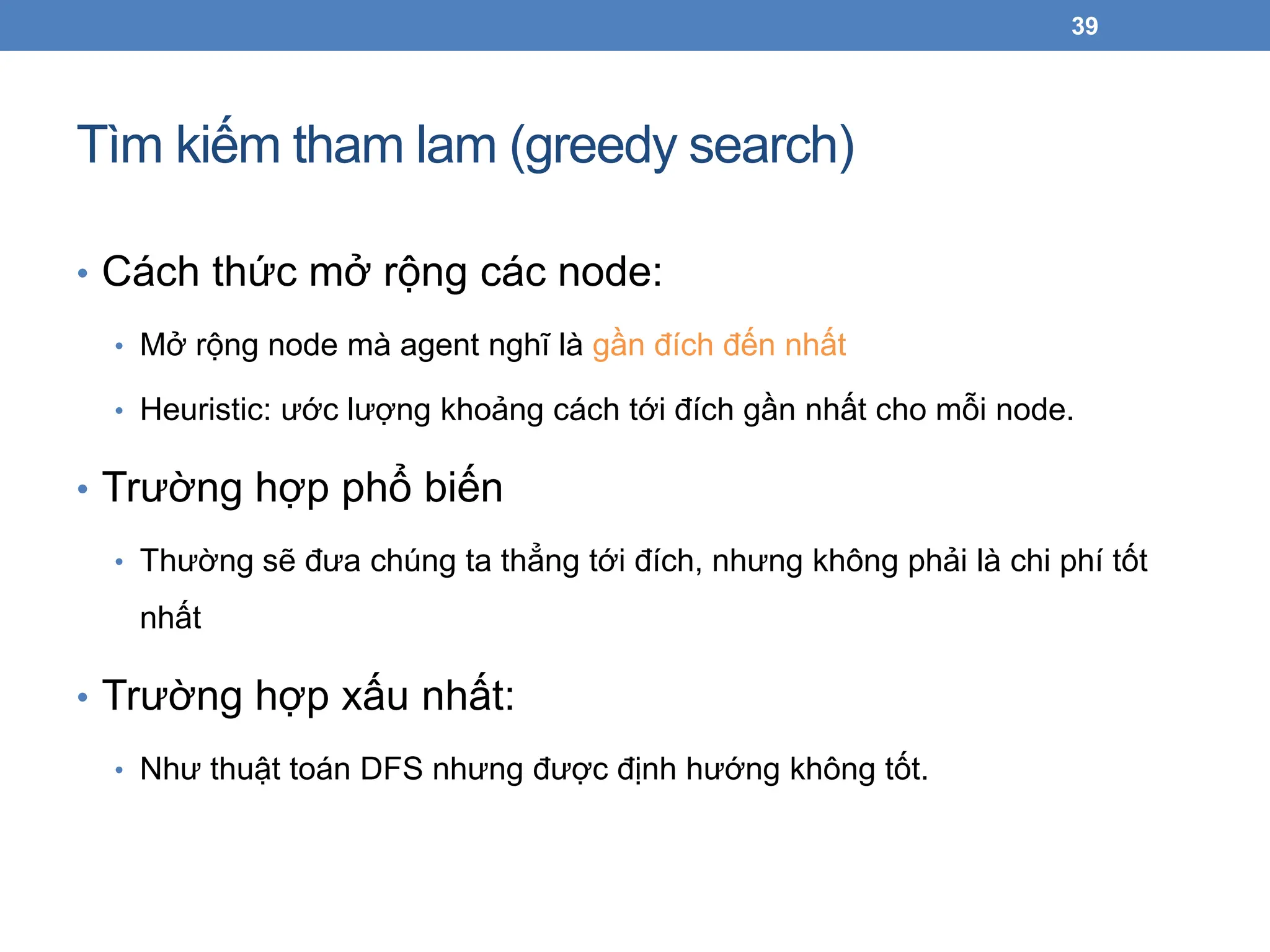 Tìm kiếm tham lam (greedy search)
39
• Cách thức mở rộng các node:
• Mở rộng node mà agent nghĩ là gần đích đến nhất
• Heuristic: ước lượng khoảng cách tới đích gần nhất cho mỗi node.
• Trường hợp phổ biến
• Thường sẽ đưa chúng ta thẳng tới đích, nhưng không phải là chi phí tốt
nhất
• Trường hợp xấu nhất:
• Như thuật toán DFS nhưng được định hướng không tốt.
 