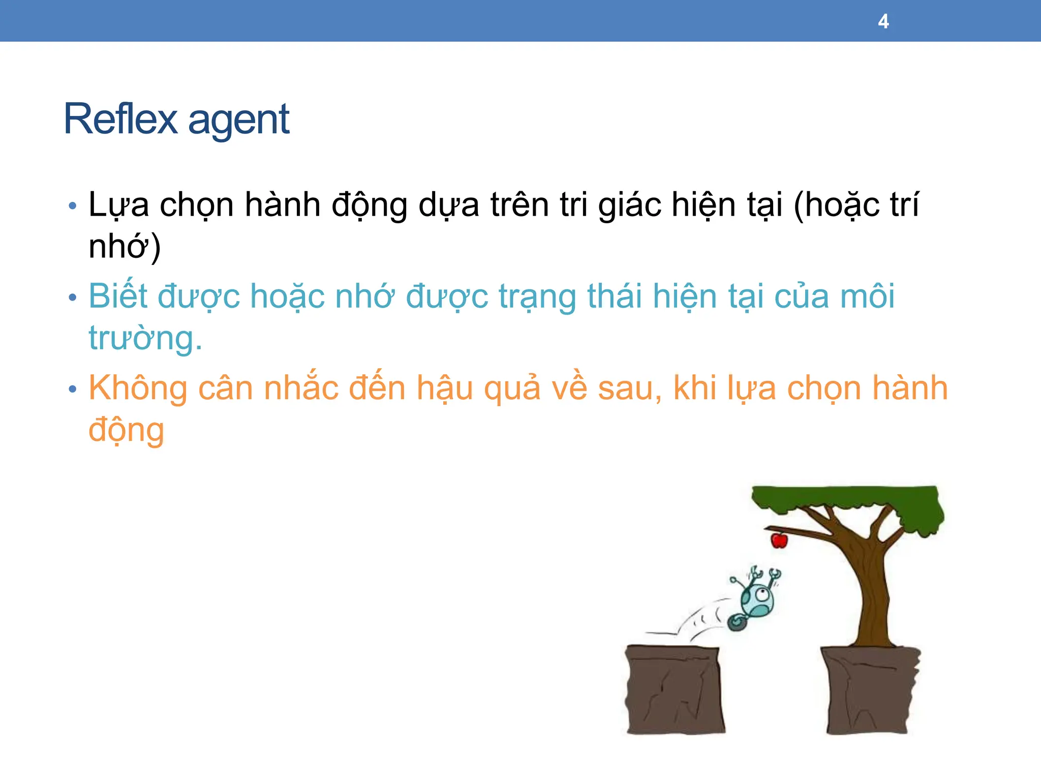 Reflex agent
4
• Lựa chọn hành động dựa trên tri giác hiện tại (hoặc trí
nhớ)
• Biết được hoặc nhớ được trạng thái hiện tại của môi
trường.
• Không cân nhắc đến hậu quả về sau, khi lựa chọn hành
động
 