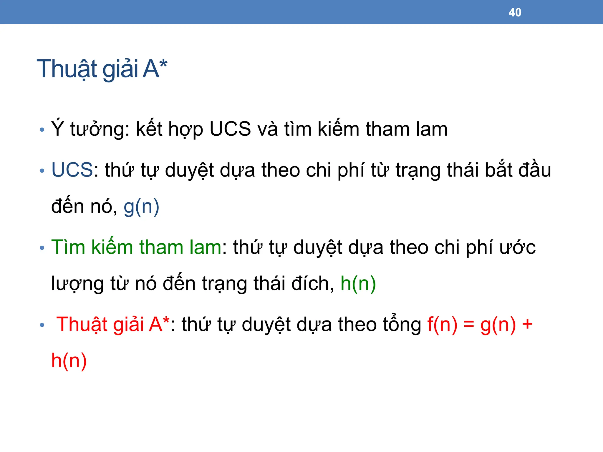 Thuật giảiA*
40
• Ý tưởng: kết hợp UCS và tìm kiếm tham lam
• UCS: thứ tự duyệt dựa theo chi phí từ trạng thái bắt đầu
đến nó, g(n)
• Tìm kiếm tham lam: thứ tự duyệt dựa theo chi phí ước
lượng từ nó đến trạng thái đích, h(n)
• Thuật giải A*: thứ tự duyệt dựa theo tổng f(n) = g(n) +
h(n)
 