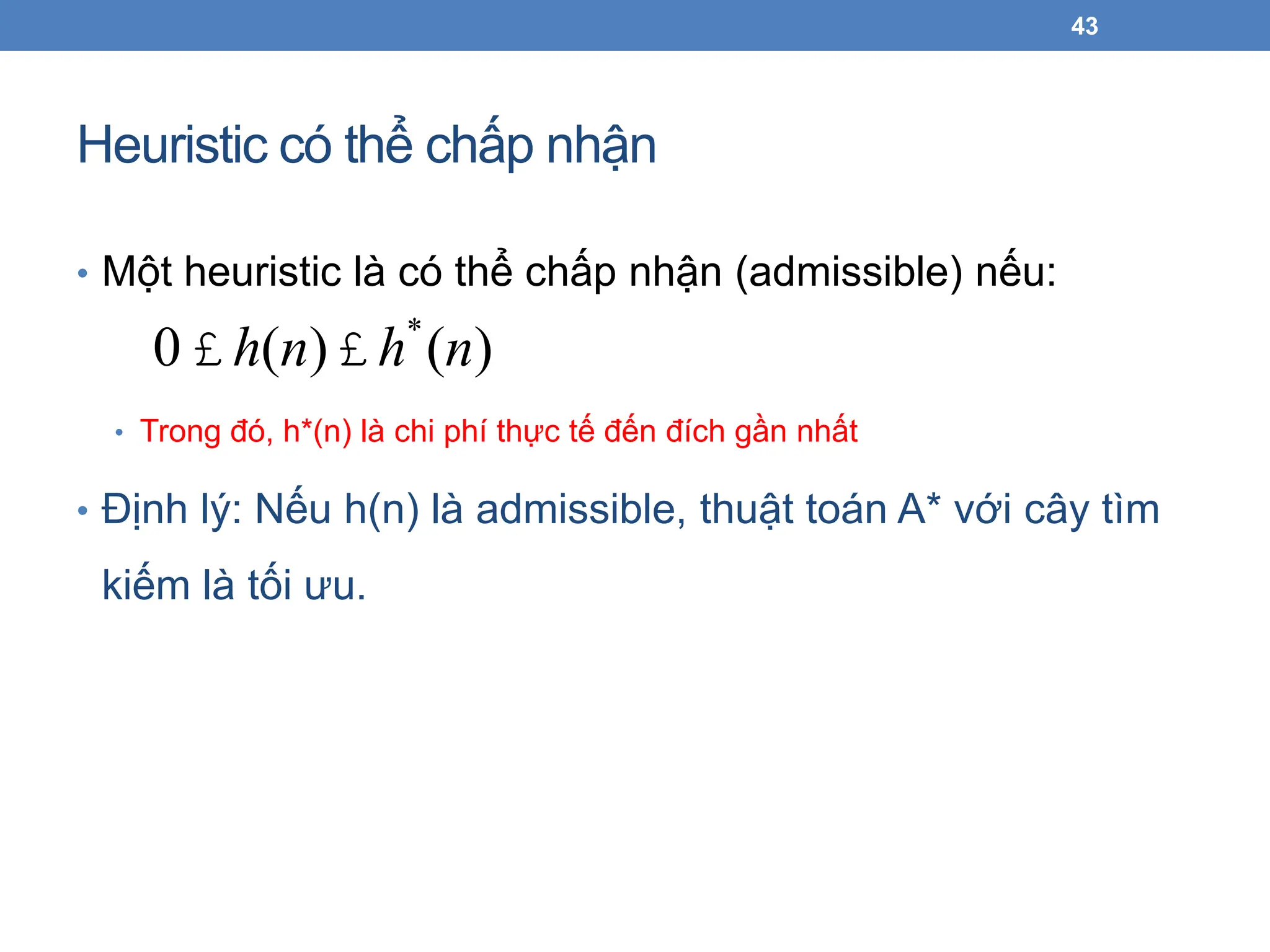 Heuristic có thể chấp nhận
• Một heuristic là có thể chấp nhận (admissible) nếu:
• Trong đó, h*(n) là chi phí thực tế đến đích gần nhất
• Định lý: Nếu h(n) là admissible, thuật toán A* với cây tìm
kiếm là tối ưu.
43
0 £ h(n)£ h*
(n)
 