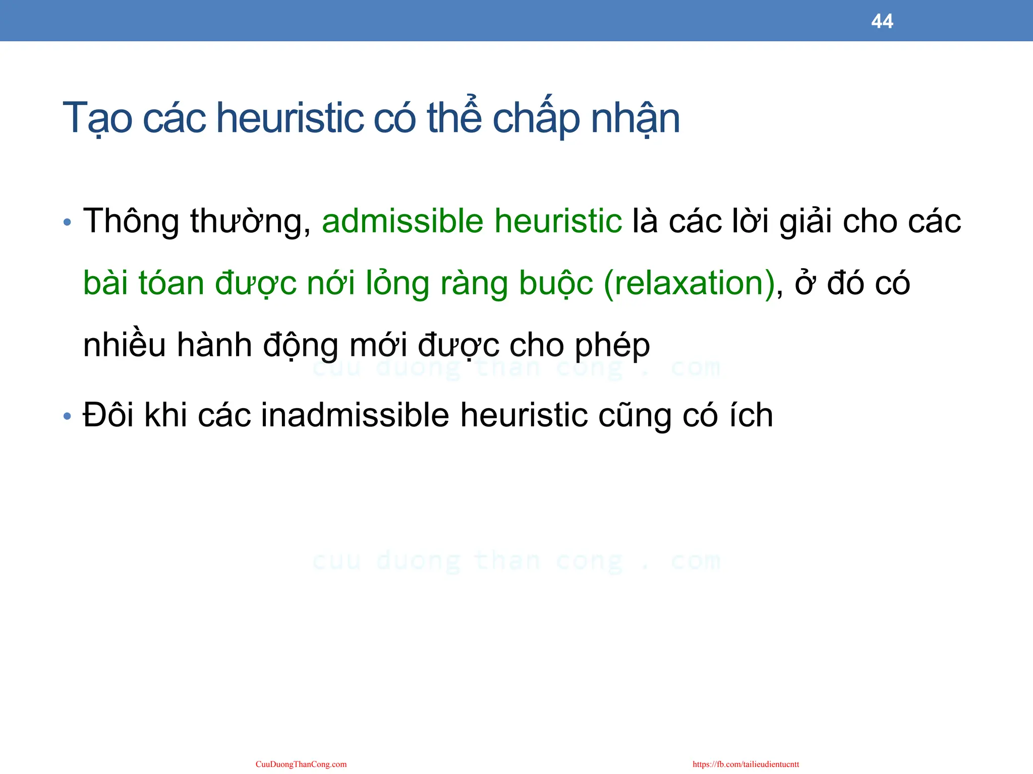 Tạo các heuristic có thể chấp nhận
• Thông thường, admissible heuristic là các lời giải cho các
bài tóan được nới lỏng ràng buộc (relaxation), ở đó có
nhiều hành động mới được cho phép
• Đôi khi các inadmissible heuristic cũng có ích
44
CuuDuongThanCong.com https://fb.com/tailieudientucntt
 