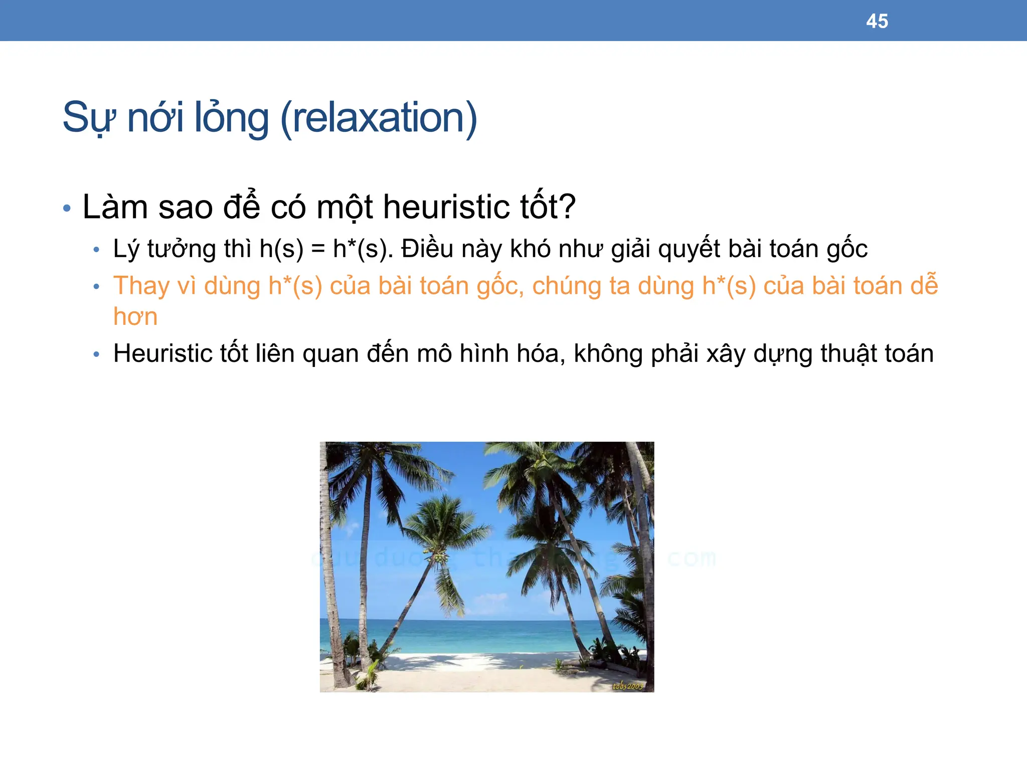 Sự nới lỏng (relaxation)
• Làm sao để có một heuristic tốt?
• Lý tưởng thì h(s) = h*(s). Điều này khó như giải quyết bài toán gốc
• Thay vì dùng h*(s) của bài toán gốc, chúng ta dùng h*(s) của bài toán dễ
hơn
• Heuristic tốt liên quan đến mô hình hóa, không phải xây dựng thuật toán
45
 