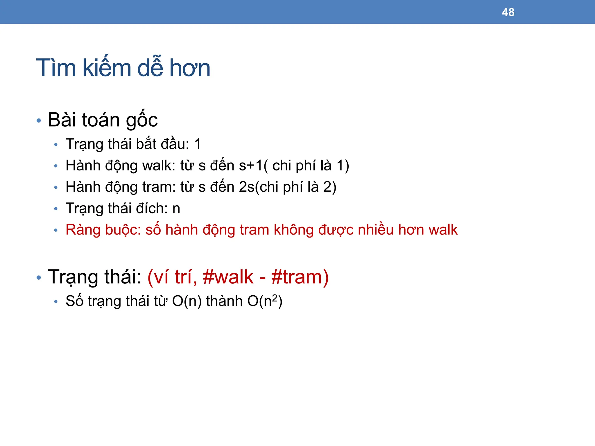 Tìm kiếm dễ hơn
48
• Bài toán gốc
• Trạng thái bắt đầu: 1
• Hành động walk: từ s đến s+1( chi phí là 1)
• Hành động tram: từ s đến 2s(chi phí là 2)
• Trạng thái đích: n
• Ràng buộc: số hành động tram không được nhiều hơn walk
• Trạng thái: (ví trí, #walk - #tram)
• Số trạng thái từ O(n) thành O(n2)
 