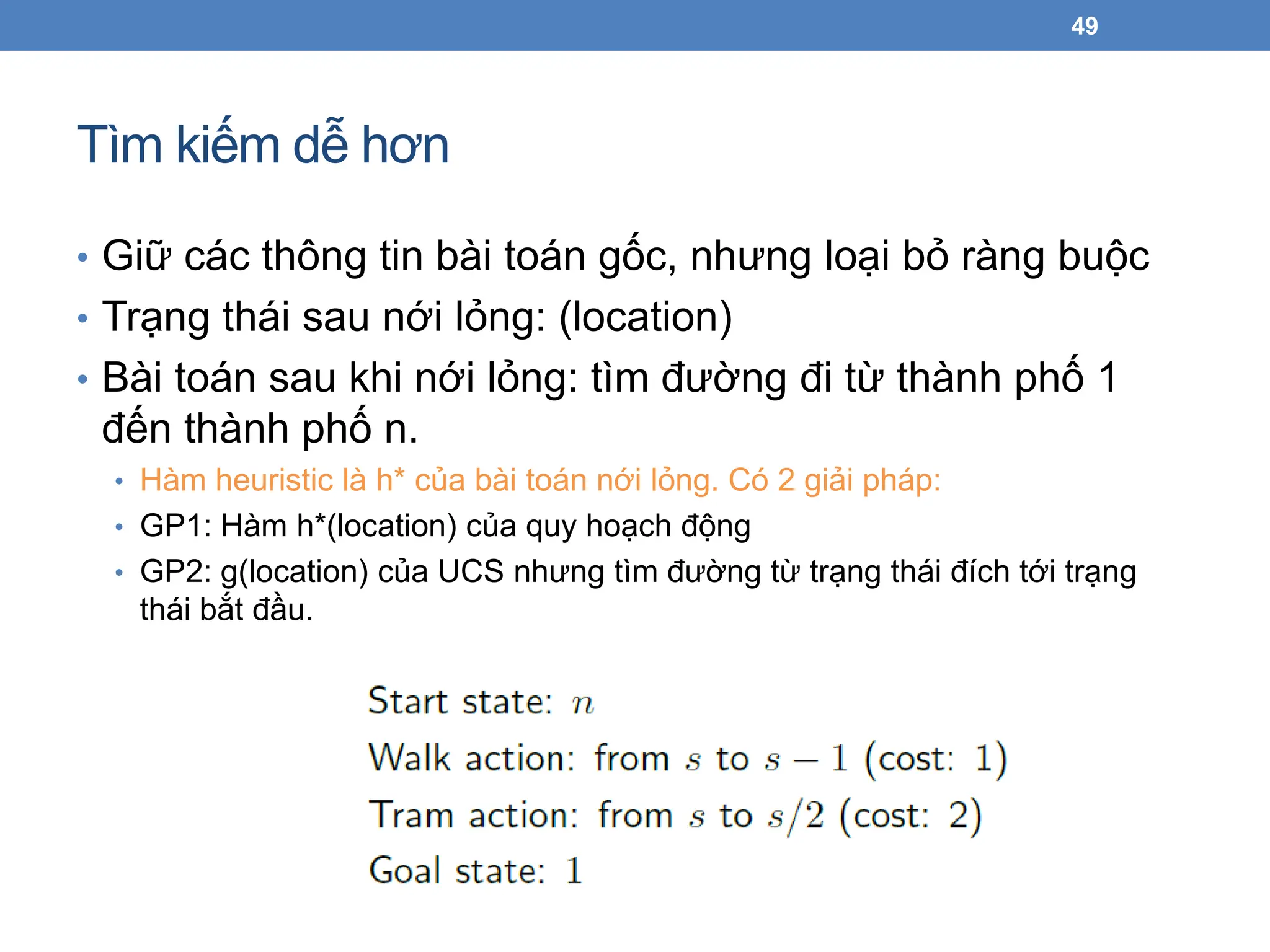 Tìm kiếm dễ hơn
49
• Giữ các thông tin bài toán gốc, nhưng loại bỏ ràng buộc
• Trạng thái sau nới lỏng: (location)
• Bài toán sau khi nới lỏng: tìm đường đi từ thành phố 1
đến thành phố n.
• Hàm heuristic là h* của bài toán nới lỏng. Có 2 giải pháp:
• GP1: Hàm h*(location) của quy hoạch động
• GP2: g(location) của UCS nhưng tìm đường từ trạng thái đích tới trạng
thái bắt đầu.
 