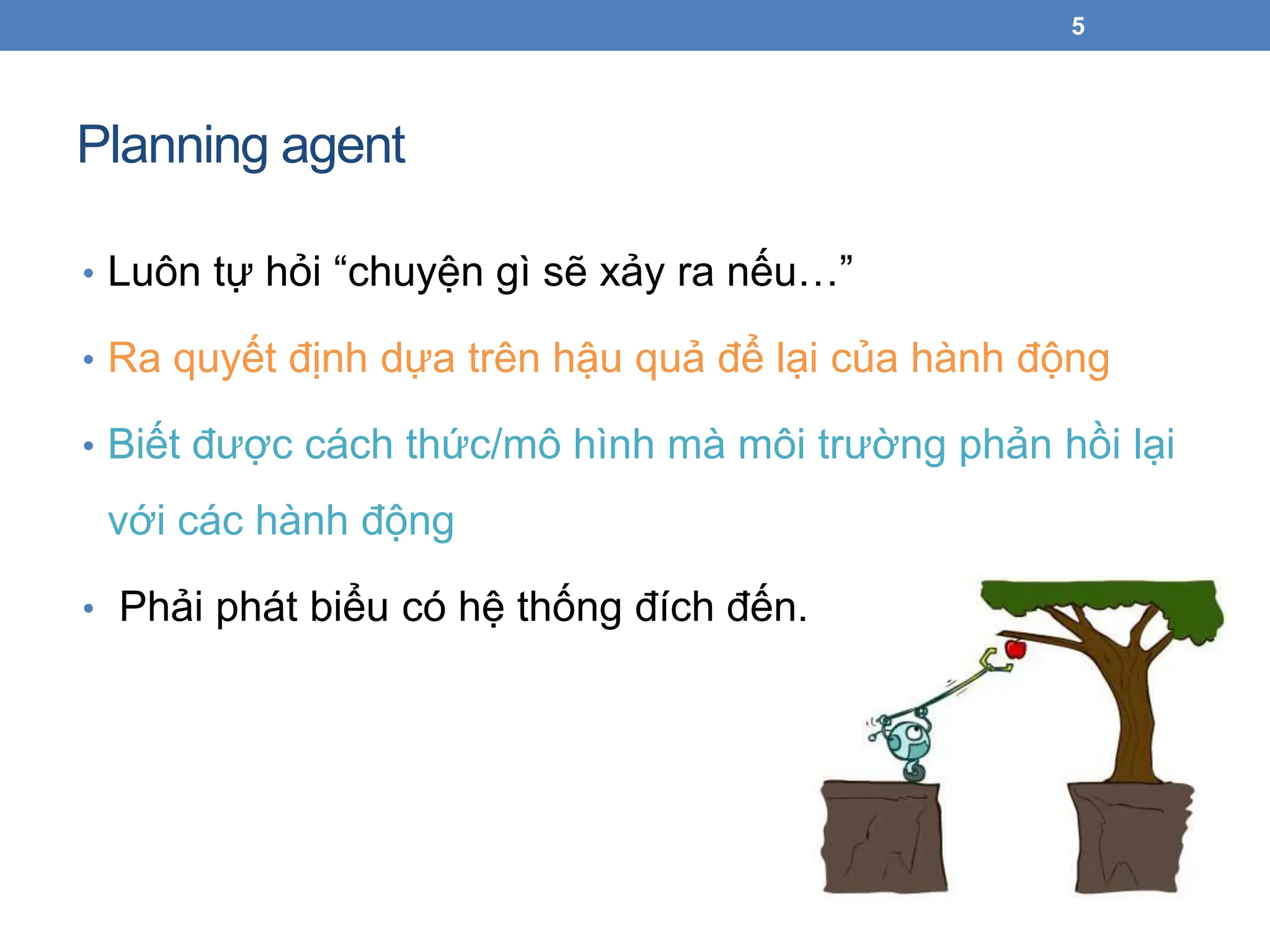 Planning agent
5
• Luôn tự hỏi “chuyện gì sẽ xảy ra nếu…”
• Ra quyết định dựa trên hậu quả để lại của hành động
• Biết được cách thức/mô hình mà môi trường phản hồi lại
với các hành động
• Phải phát biểu có hệ thống đích đến.
 