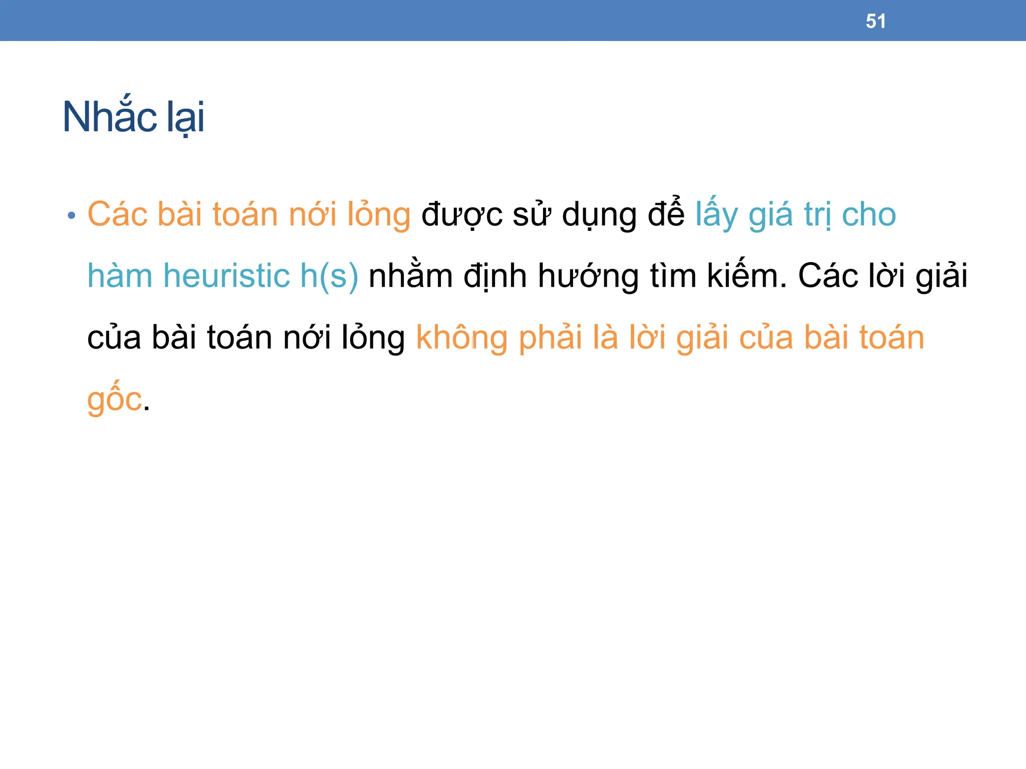 Nhắc lại
51
• Các bài toán nới lỏng được sử dụng để lấy giá trị cho
hàm heuristic h(s) nhằm định hướng tìm kiếm. Các lời giải
của bài toán nới lỏng không phải là lời giải của bài toán
gốc.
 
