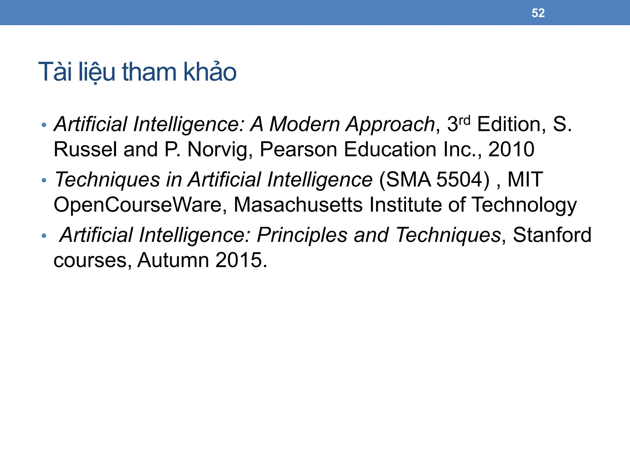 Tài liệu tham khảo
52
• Artificial Intelligence: A Modern Approach, 3rd Edition, S.
Russel and P. Norvig, Pearson Education Inc., 2010
• Techniques in Artificial Intelligence (SMA 5504) , MIT
OpenCourseWare, Masachusetts Institute of Technology
• Artificial Intelligence: Principles and Techniques, Stanford
courses, Autumn 2015.
 