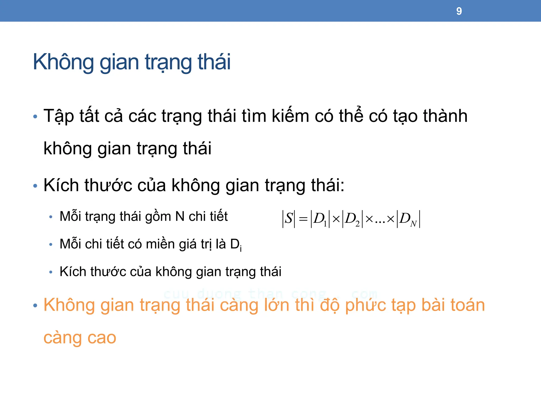 Không gian trạng thái
• Tập tất cả các trạng thái tìm kiếm có thể có tạo thành
không gian trạng thái
• Kích thước của không gian trạng thái:
• Mỗi trạng thái gồm N chi tiết
• Mỗi chi tiết có miền giá trị là Di
• Kích thước của không gian trạng thái
• Không gian trạng thái càng lớn thì độ phức tạp bài toán
càng cao
9
N
D
D
D
S 


 ...
2
1
 