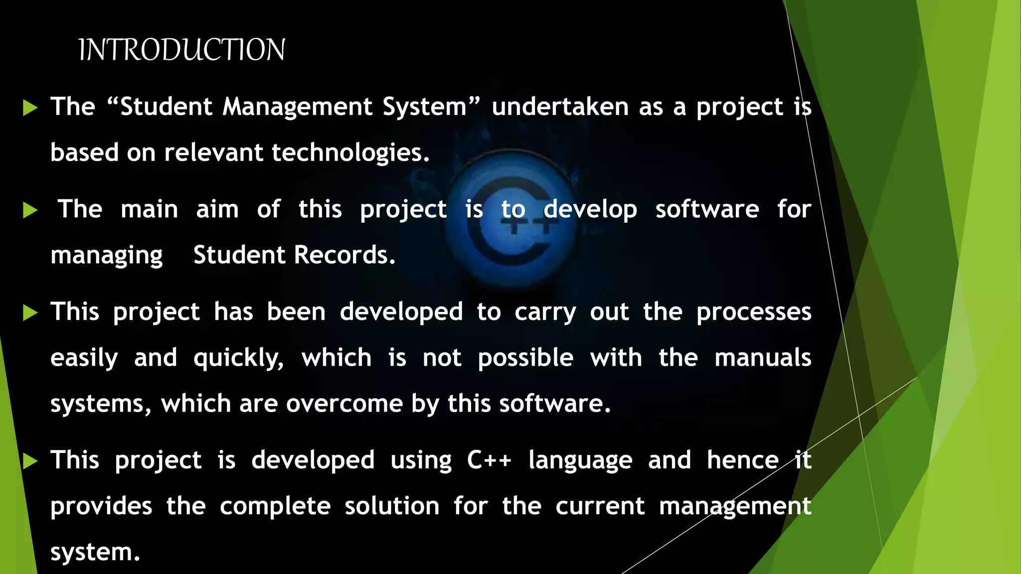 INTRODUCTION
 The “Student Management System” undertaken as a project is
based on relevant technologies.
 The main aim of this project is to develop software for
managing Student Records.
 This project has been developed to carry out the processes
easily and quickly, which is not possible with the manuals
systems, which are overcome by this software.
 This project is developed using C++ language and hence it
provides the complete solution for the current management
system.
 