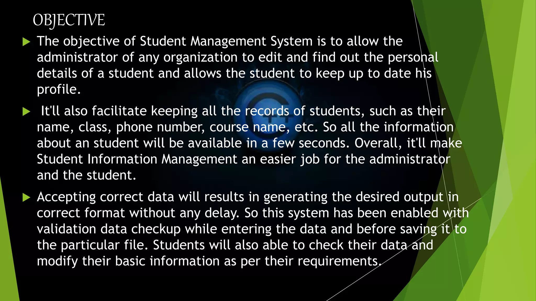 OBJECTIVE
 The objective of Student Management System is to allow the
administrator of any organization to edit and find out the personal
details of a student and allows the student to keep up to date his
profile.
 It'll also facilitate keeping all the records of students, such as their
name, class, phone number, course name, etc. So all the information
about an student will be available in a few seconds. Overall, it'll make
Student Information Management an easier job for the administrator
and the student.
 Accepting correct data will results in generating the desired output in
correct format without any delay. So this system has been enabled with
validation data checkup while entering the data and before saving it to
the particular file. Students will also able to check their data and
modify their basic information as per their requirements.
 