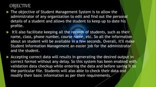 OBJECTIVE
 The objective of Student Management System is to allow the
administrator of any organization to edit and find out the personal
details of a student and allows the student to keep up to date his
profile.
 It'll also facilitate keeping all the records of students, such as their
name, class, phone number, course name, etc. So all the information
about an student will be available in a few seconds. Overall, it'll make
Student Information Management an easier job for the administrator
and the student.
 Accepting correct data will results in generating the desired output in
correct format without any delay. So this system has been enabled with
validation data checkup while entering the data and before saving it to
the particular file. Students will also able to check their data and
modify their basic information as per their requirements.
 