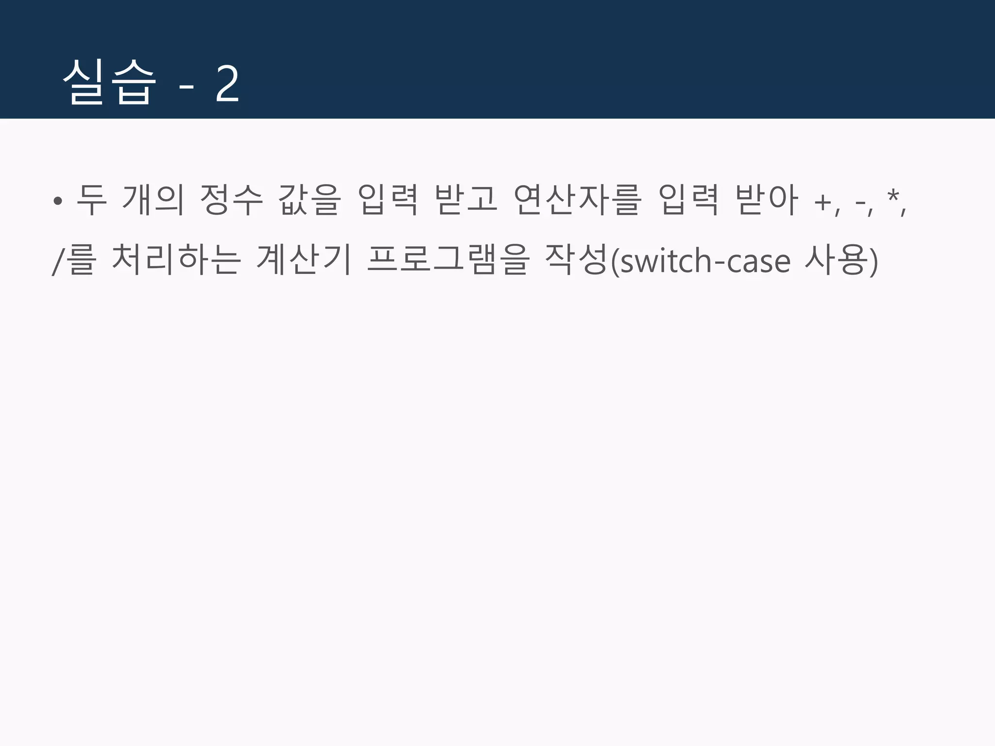 실습 - 2
• 두 개의 정수 값을 입력 받고 연산자를 입력 받아 +, -, *,
/를 처리하는 계산기 프로그램을 작성(switch-case 사용)
 