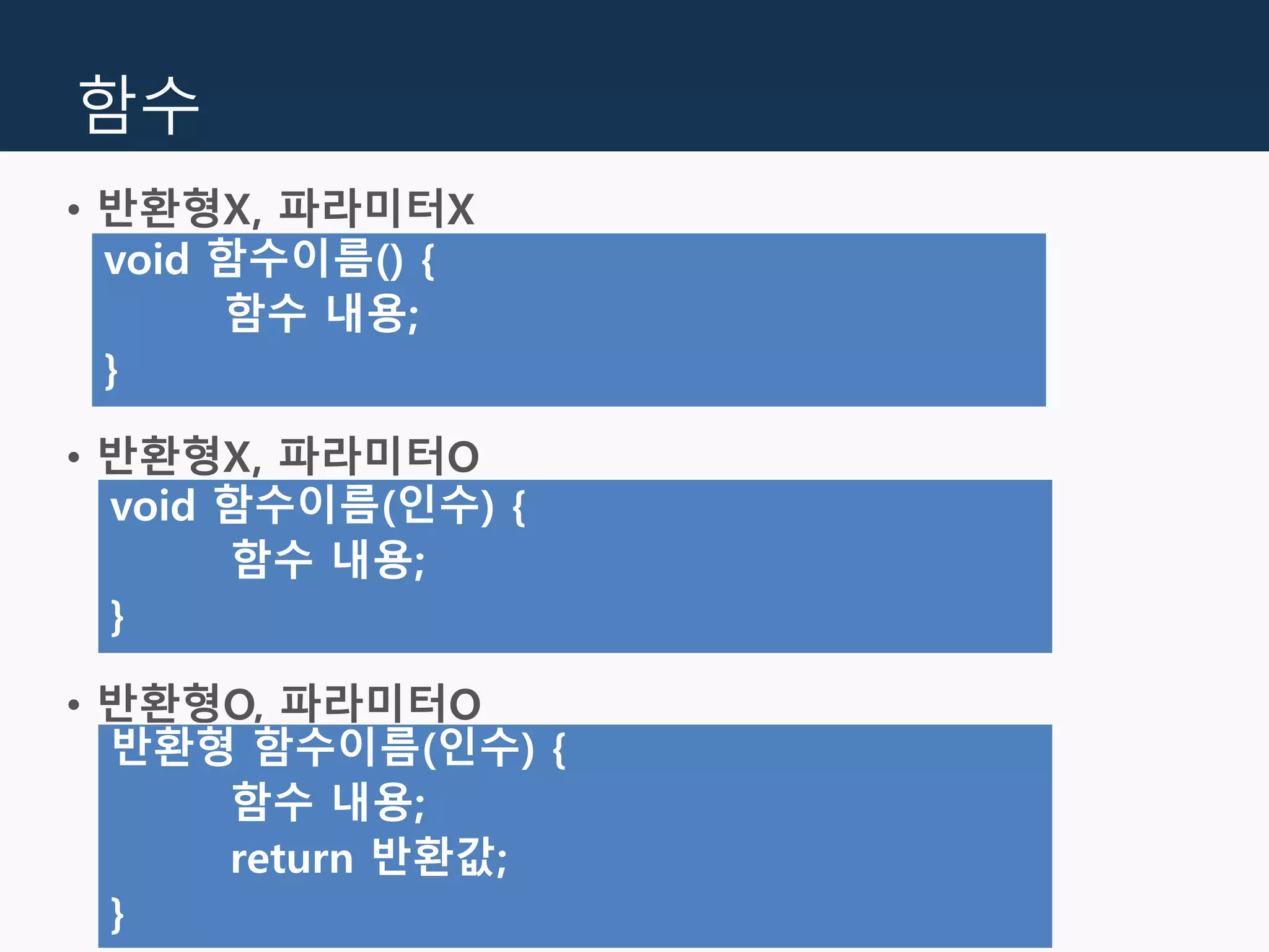 함수
• 반환형X, 파라미터X
• 반환형X, 파라미터O
• 반환형O, 파라미터O
void 함수이름() {
함수 내용;
}
void 함수이름(인수) {
함수 내용;
}
반환형 함수이름(인수) {
함수 내용;
return 반환값;
}
 