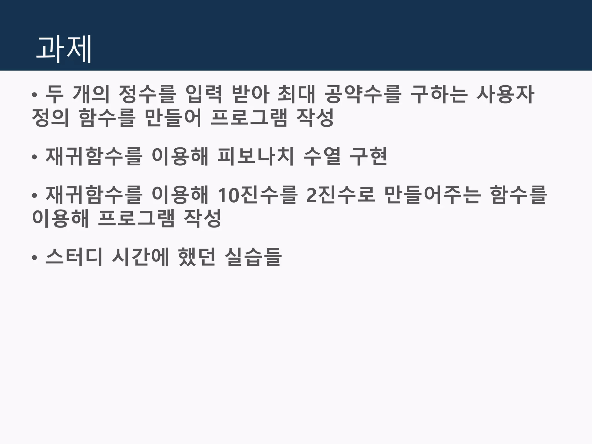 과제
• 두 개의 정수를 입력 받아 최대 공약수를 구하는 사용자
정의 함수를 만들어 프로그램 작성
• 재귀함수를 이용해 피보나치 수열 구현
• 재귀함수를 이용해 10진수를 2진수로 만들어주는 함수를
이용해 프로그램 작성
• 스터디 시간에 했던 실습들
 