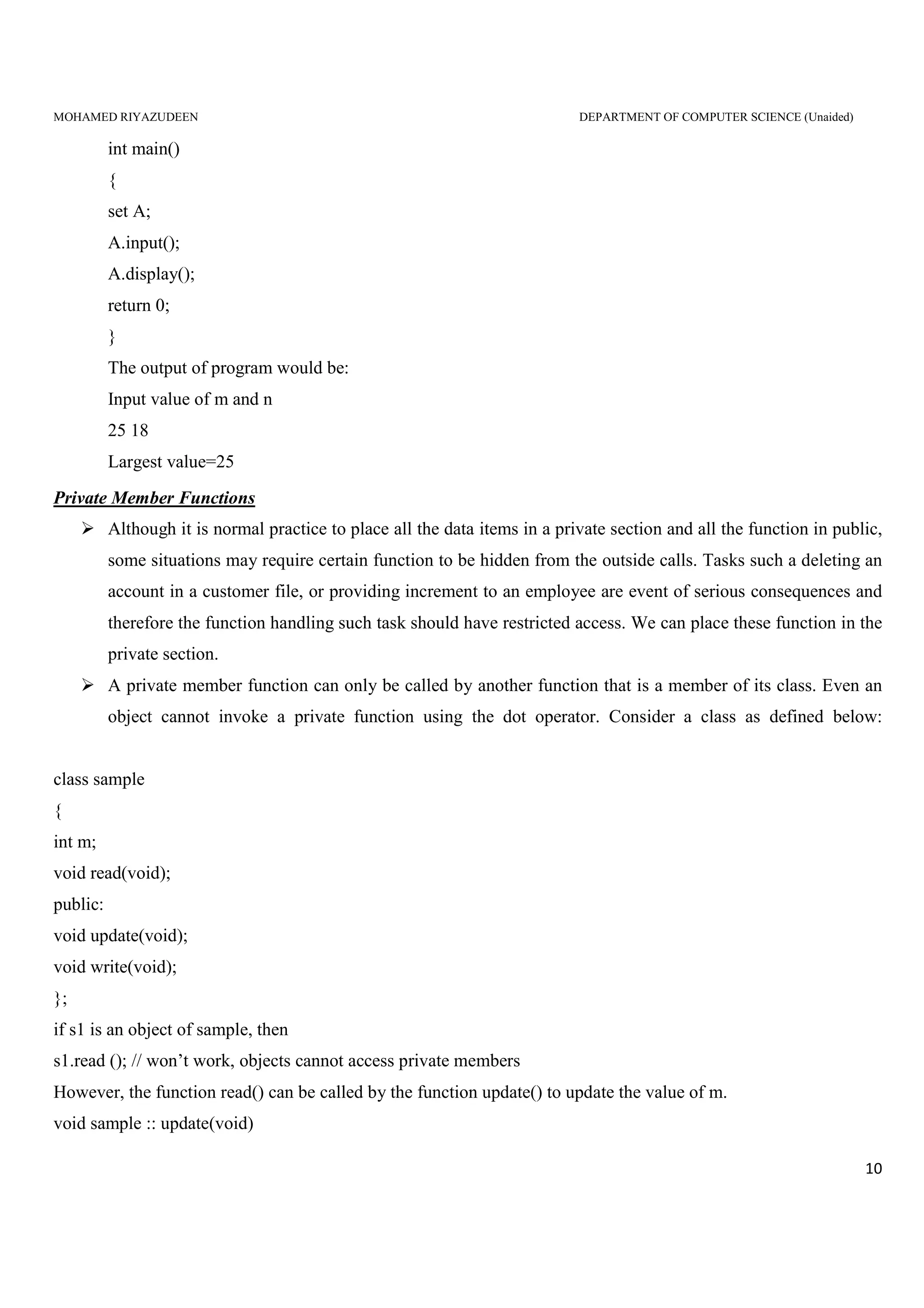 MOHAMED RIYAZUDEEN DEPARTMENT OF COMPUTER SCIENCE (Unaided)
10
int main()
{
set A;
A.input();
A.display();
return 0;
}
The output of program would be:
Input value of m and n
25 18
Largest value=25
Private Member Functions
Although it is normal practice to place all the data items in a private section and all the function in public,
some situations may require certain function to be hidden from the outside calls. Tasks such a deleting an
account in a customer file, or providing increment to an employee are event of serious consequences and
therefore the function handling such task should have restricted access. We can place these function in the
private section.
A private member function can only be called by another function that is a member of its class. Even an
object cannot invoke a private function using the dot operator. Consider a class as defined below:
class sample
{
int m;
void read(void);
public:
void update(void);
void write(void);
};
if s1 is an object of sample, then
s1.read (); // won’t work, objects cannot access private members
However, the function read() can be called by the function update() to update the value of m.
void sample :: update(void)
 