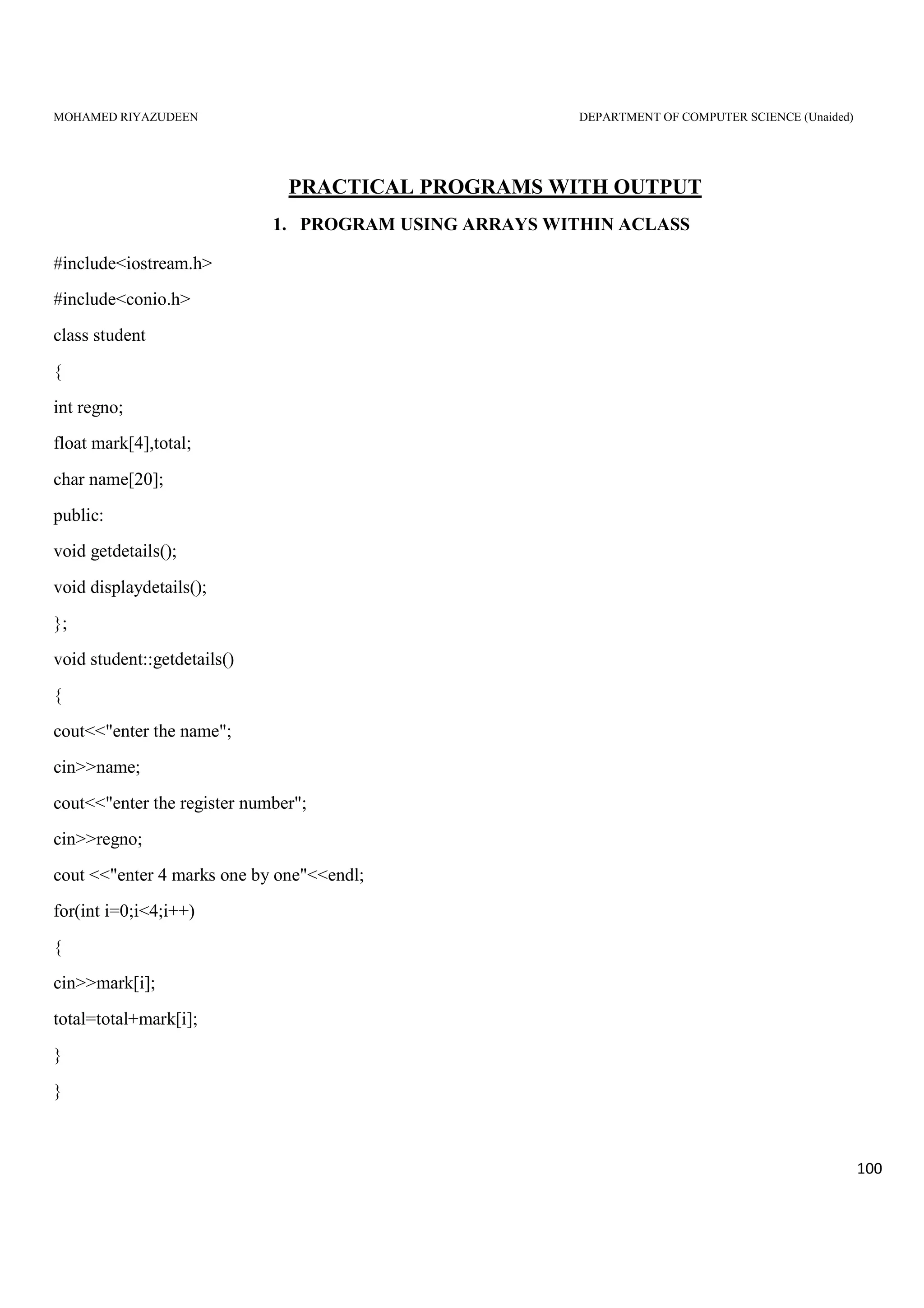 MOHAMED RIYAZUDEEN DEPARTMENT OF COMPUTER SCIENCE (Unaided)
100
PRACTICAL PROGRAMS WITH OUTPUT
1. PROGRAM USING ARRAYS WITHIN ACLASS
#include<iostream.h>
#include<conio.h>
class student
{
int regno;
float mark[4],total;
char name[20];
public:
void getdetails();
void displaydetails();
};
void student::getdetails()
{
cout<<"enter the name";
cin>>name;
cout<<"enter the register number";
cin>>regno;
cout <<"enter 4 marks one by one"<<endl;
for(int i=0;i<4;i++)
{
cin>>mark[i];
total=total+mark[i];
}
}
 