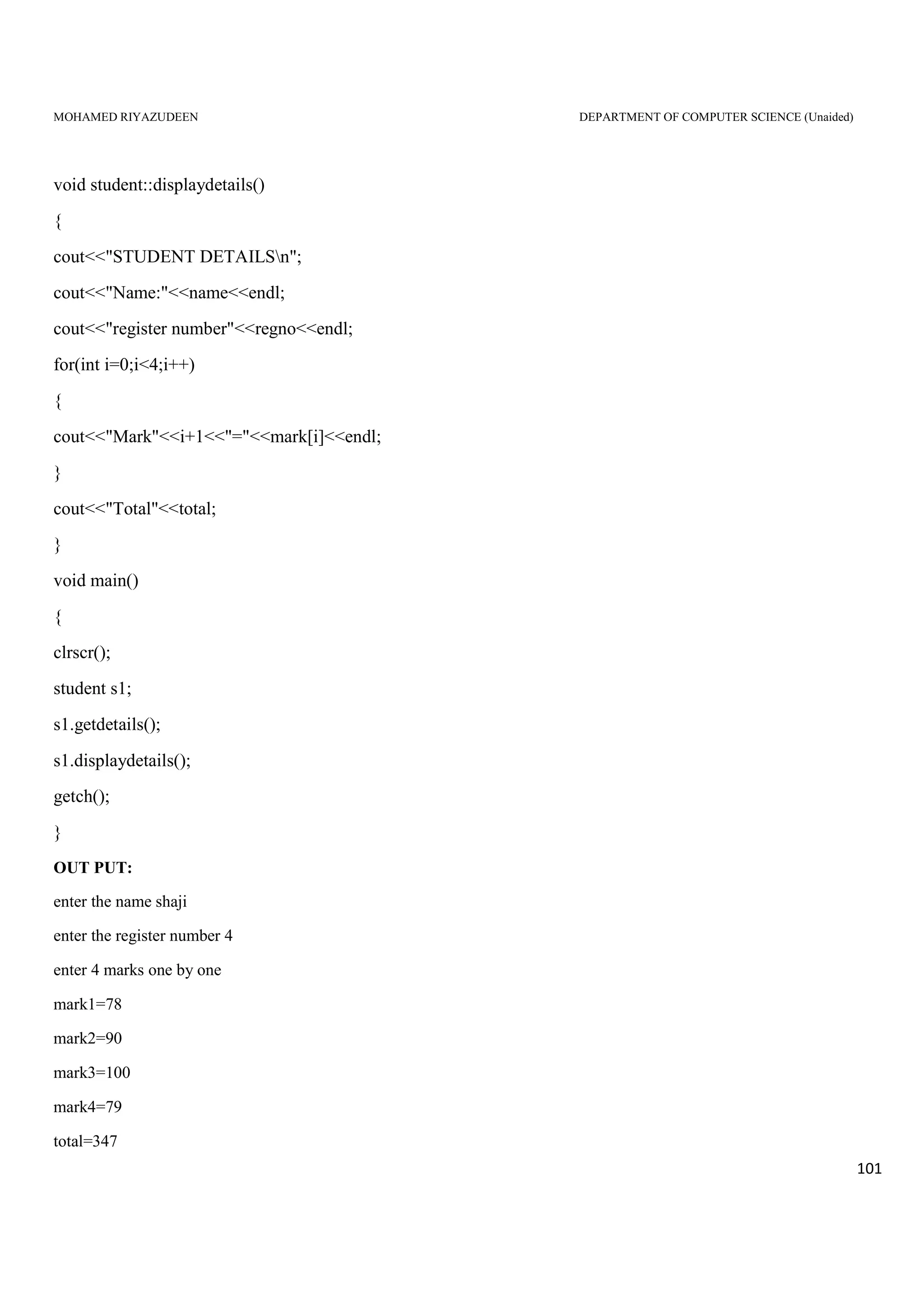 MOHAMED RIYAZUDEEN DEPARTMENT OF COMPUTER SCIENCE (Unaided)
101
void student::displaydetails()
{
cout<<"STUDENT DETAILSn";
cout<<"Name:"<<name<<endl;
cout<<"register number"<<regno<<endl;
for(int i=0;i<4;i++)
{
cout<<"Mark"<<i+1<<"="<<mark[i]<<endl;
}
cout<<"Total"<<total;
}
void main()
{
clrscr();
student s1;
s1.getdetails();
s1.displaydetails();
getch();
}
OUT PUT:
enter the name shaji
enter the register number 4
enter 4 marks one by one
mark1=78
mark2=90
mark3=100
mark4=79
total=347
 