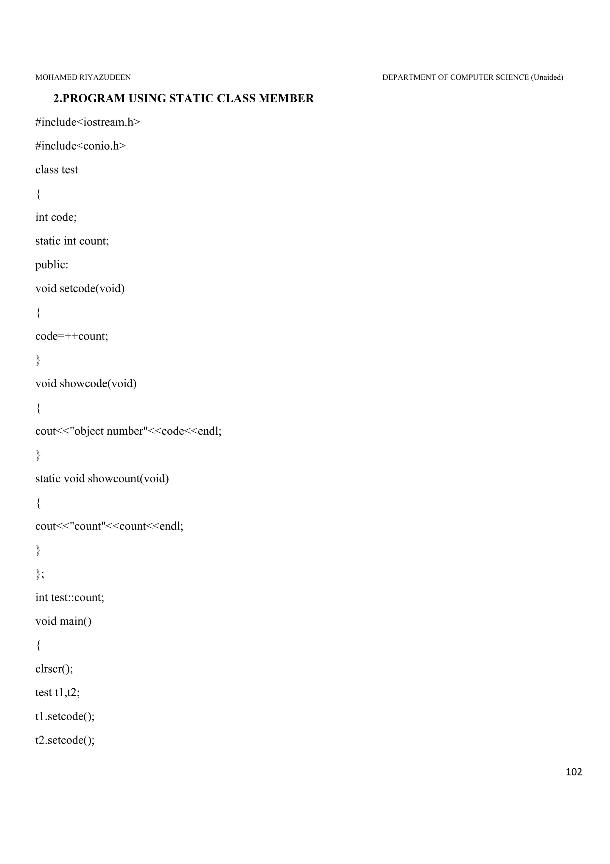 MOHAMED RIYAZUDEEN DEPARTMENT OF COMPUTER SCIENCE (Unaided)
102
2.PROGRAM USING STATIC CLASS MEMBER
#include<iostream.h>
#include<conio.h>
class test
{
int code;
static int count;
public:
void setcode(void)
{
code=++count;
}
void showcode(void)
{
cout<<"object number"<<code<<endl;
}
static void showcount(void)
{
cout<<"count"<<count<<endl;
}
};
int test::count;
void main()
{
clrscr();
test t1,t2;
t1.setcode();
t2.setcode();
 