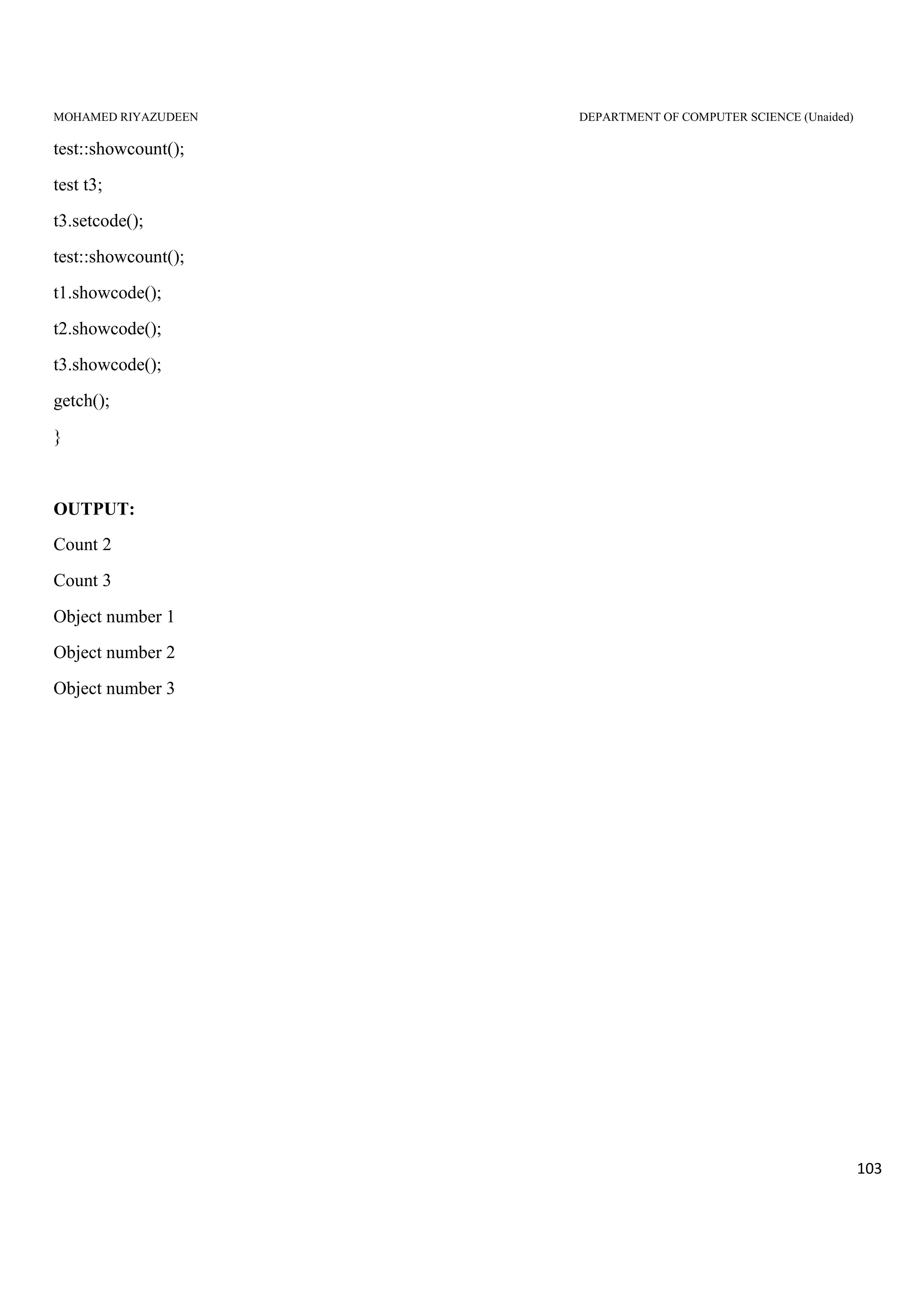 MOHAMED RIYAZUDEEN DEPARTMENT OF COMPUTER SCIENCE (Unaided)
103
test::showcount();
test t3;
t3.setcode();
test::showcount();
t1.showcode();
t2.showcode();
t3.showcode();
getch();
}
OUTPUT:
Count 2
Count 3
Object number 1
Object number 2
Object number 3
 