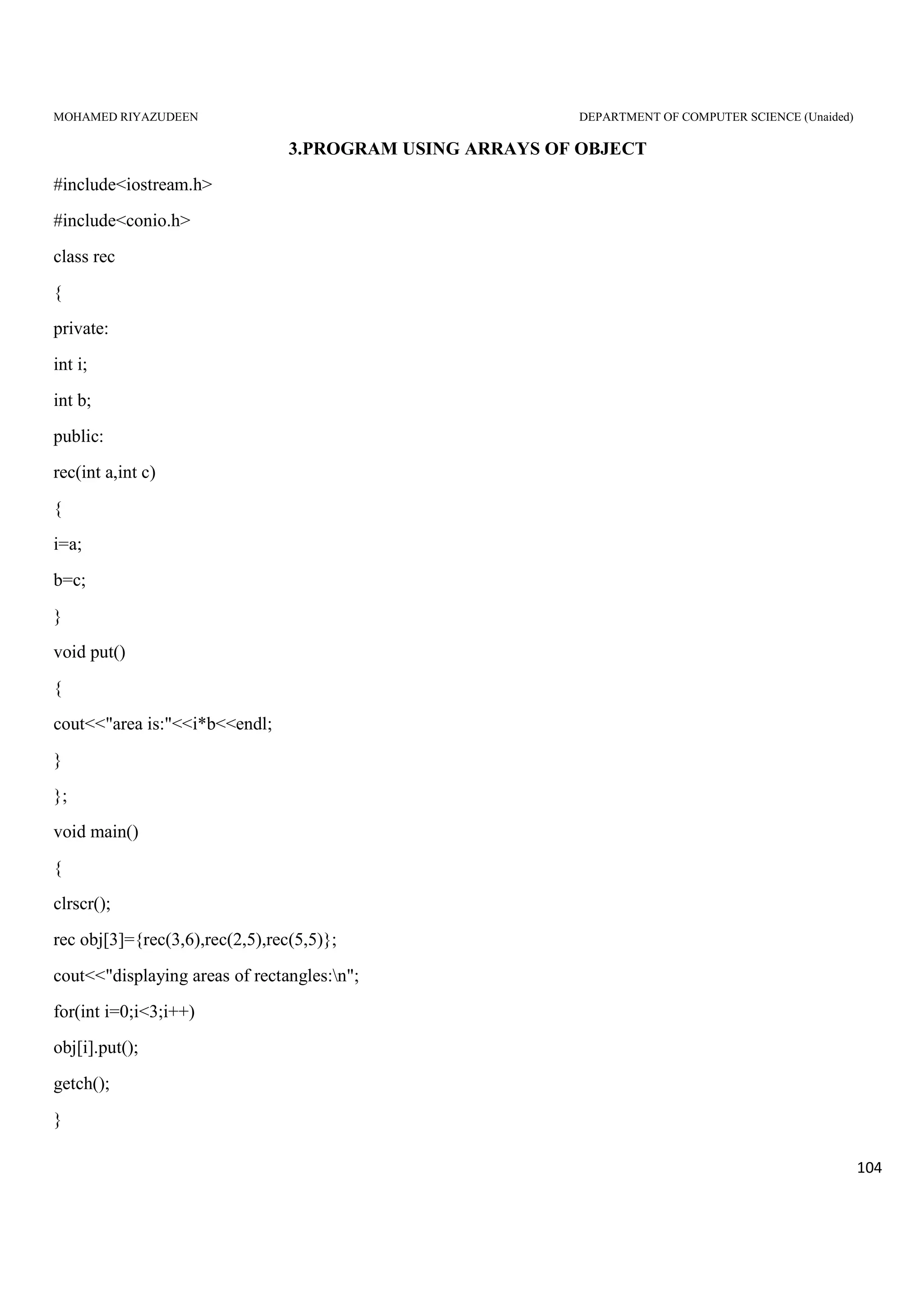 MOHAMED RIYAZUDEEN DEPARTMENT OF COMPUTER SCIENCE (Unaided)
104
3.PROGRAM USING ARRAYS OF OBJECT
#include<iostream.h>
#include<conio.h>
class rec
{
private:
int i;
int b;
public:
rec(int a,int c)
{
i=a;
b=c;
}
void put()
{
cout<<"area is:"<<i*b<<endl;
}
};
void main()
{
clrscr();
rec obj[3]={rec(3,6),rec(2,5),rec(5,5)};
cout<<"displaying areas of rectangles:n";
for(int i=0;i<3;i++)
obj[i].put();
getch();
}
 