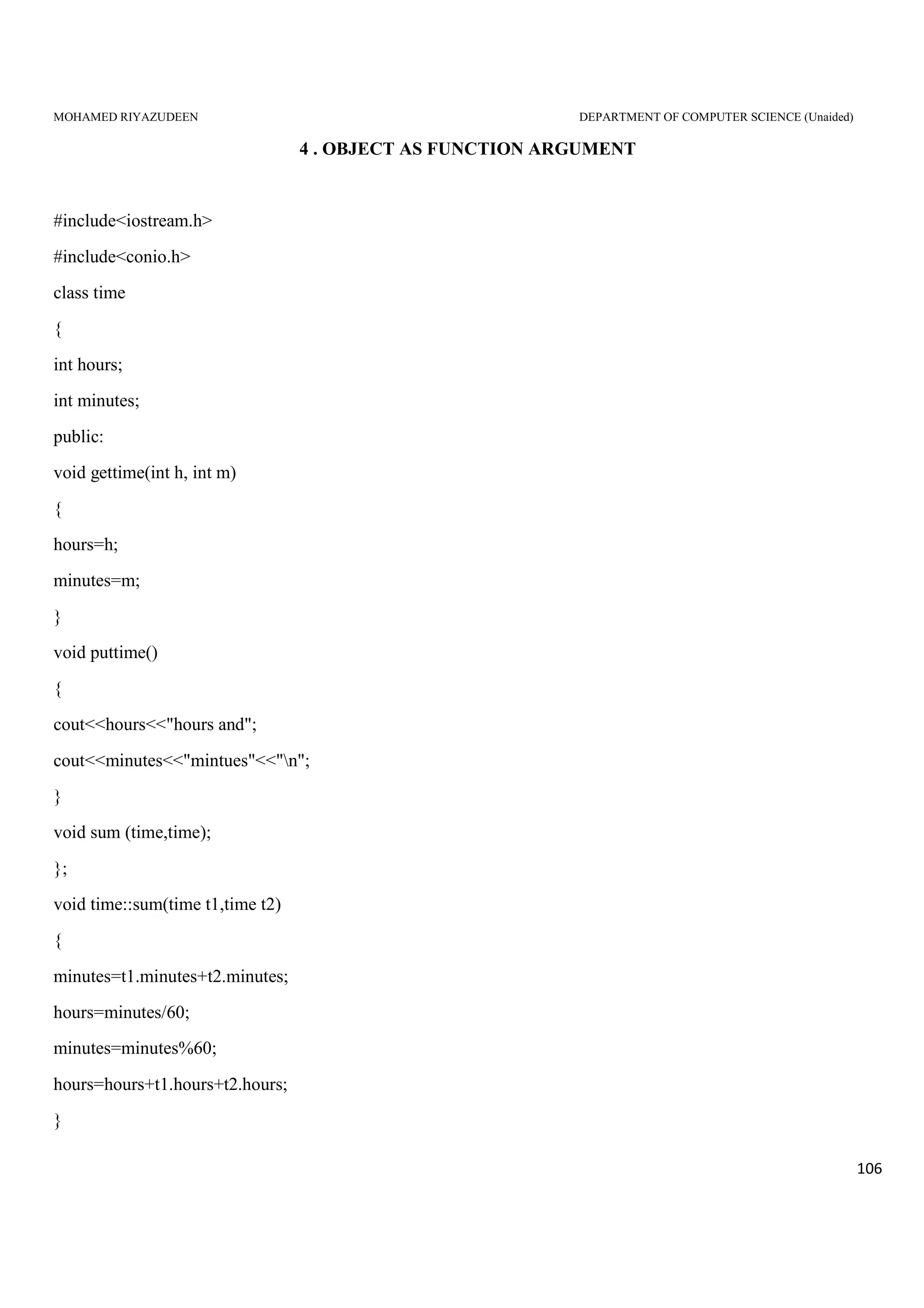 MOHAMED RIYAZUDEEN DEPARTMENT OF COMPUTER SCIENCE (Unaided)
106
4 . OBJECT AS FUNCTION ARGUMENT
#include<iostream.h>
#include<conio.h>
class time
{
int hours;
int minutes;
public:
void gettime(int h, int m)
{
hours=h;
minutes=m;
}
void puttime()
{
cout<<hours<<"hours and";
cout<<minutes<<"mintues"<<"n";
}
void sum (time,time);
};
void time::sum(time t1,time t2)
{
minutes=t1.minutes+t2.minutes;
hours=minutes/60;
minutes=minutes%60;
hours=hours+t1.hours+t2.hours;
}
 