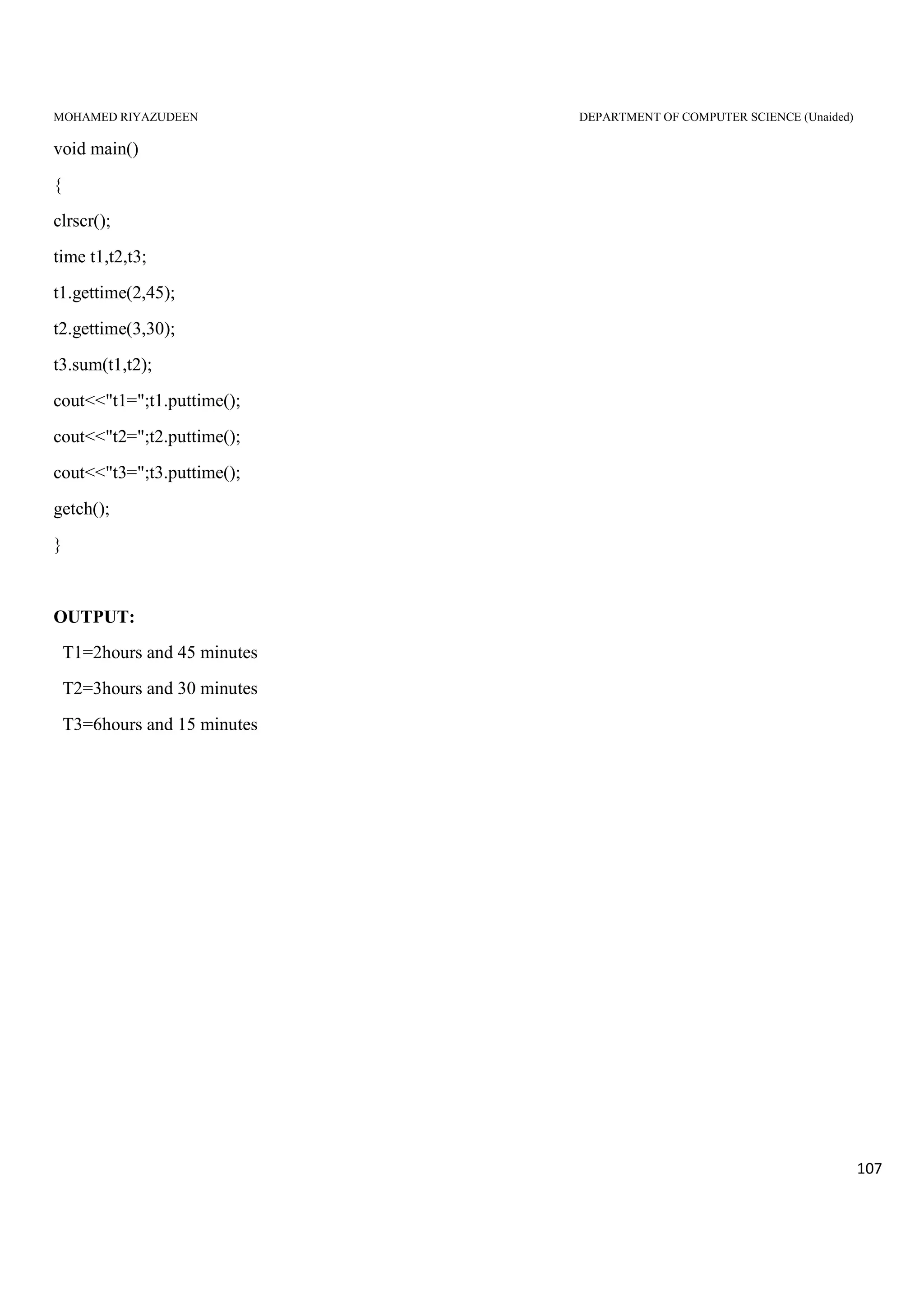 MOHAMED RIYAZUDEEN DEPARTMENT OF COMPUTER SCIENCE (Unaided)
107
void main()
{
clrscr();
time t1,t2,t3;
t1.gettime(2,45);
t2.gettime(3,30);
t3.sum(t1,t2);
cout<<"t1=";t1.puttime();
cout<<"t2=";t2.puttime();
cout<<"t3=";t3.puttime();
getch();
}
OUTPUT:
T1=2hours and 45 minutes
T2=3hours and 30 minutes
T3=6hours and 15 minutes
 