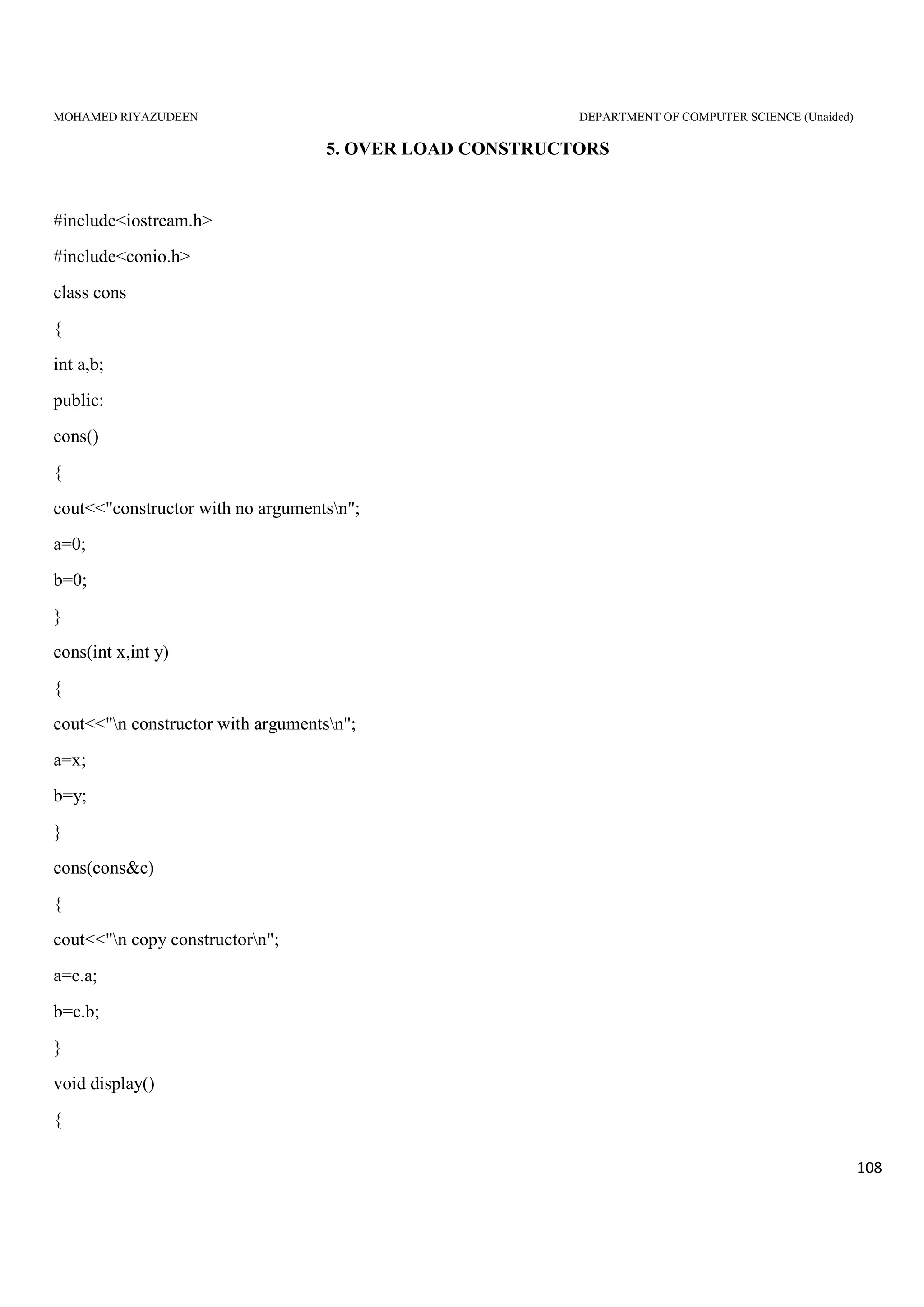 MOHAMED RIYAZUDEEN DEPARTMENT OF COMPUTER SCIENCE (Unaided)
108
5. OVER LOAD CONSTRUCTORS
#include<iostream.h>
#include<conio.h>
class cons
{
int a,b;
public:
cons()
{
cout<<"constructor with no argumentsn";
a=0;
b=0;
}
cons(int x,int y)
{
cout<<"n constructor with argumentsn";
a=x;
b=y;
}
cons(cons&c)
{
cout<<"n copy constructorn";
a=c.a;
b=c.b;
}
void display()
{
 