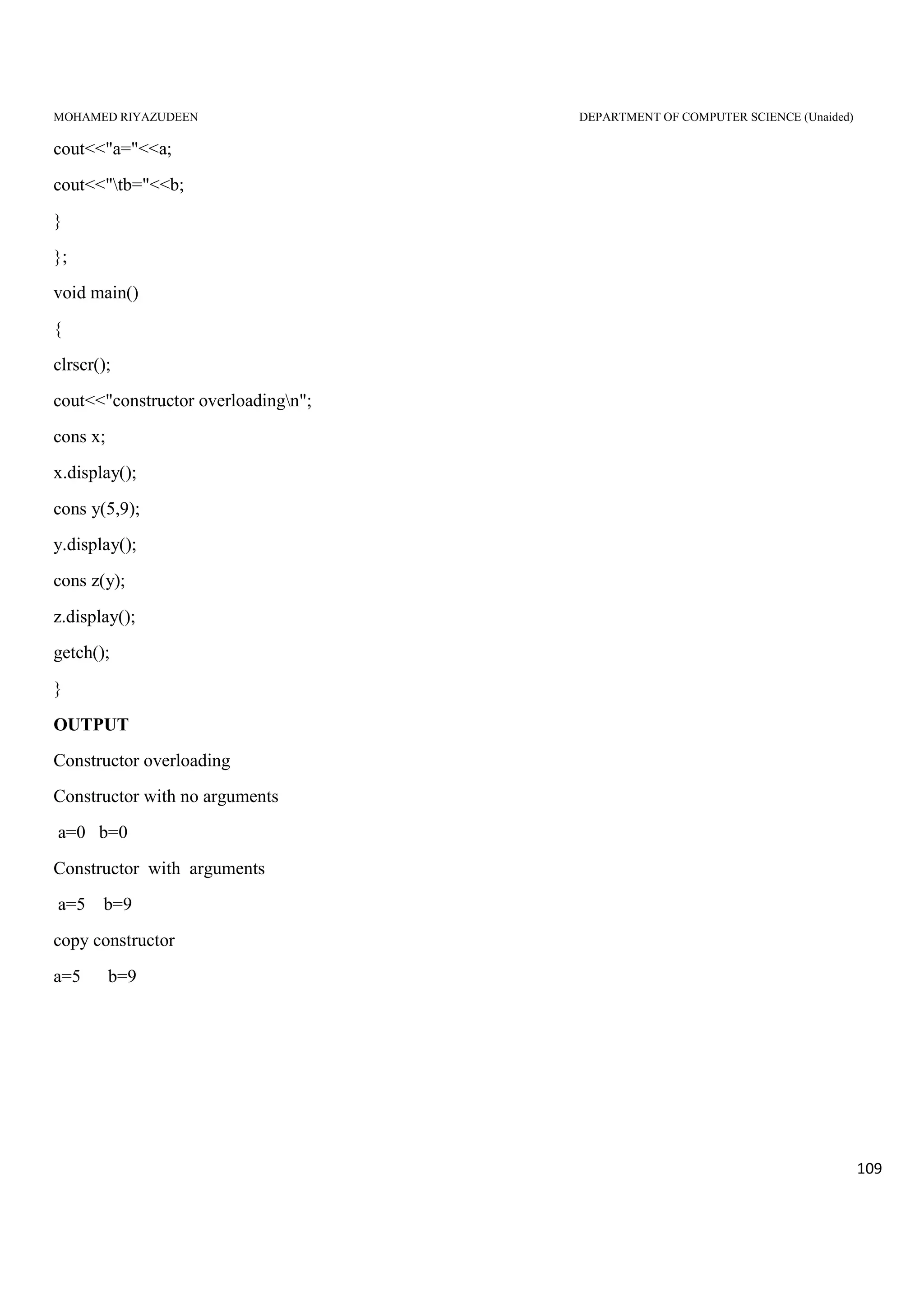 MOHAMED RIYAZUDEEN DEPARTMENT OF COMPUTER SCIENCE (Unaided)
109
cout<<"a="<<a;
cout<<"tb="<<b;
}
};
void main()
{
clrscr();
cout<<"constructor overloadingn";
cons x;
x.display();
cons y(5,9);
y.display();
cons z(y);
z.display();
getch();
}
OUTPUT
Constructor overloading
Constructor with no arguments
a=0 b=0
Constructor with arguments
a=5 b=9
copy constructor
a=5 b=9
 