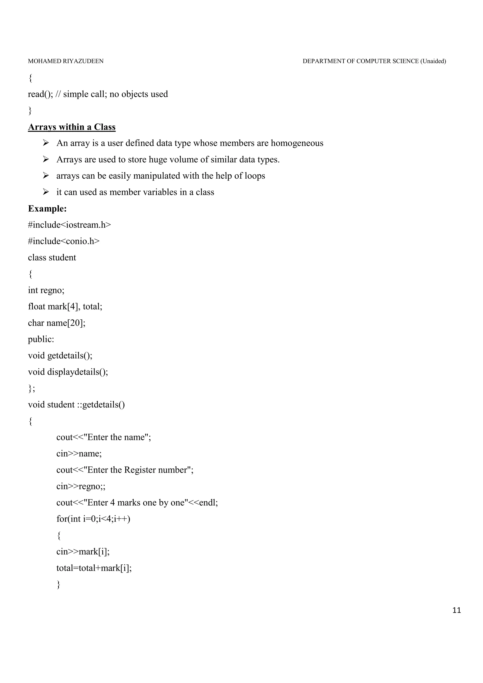 MOHAMED RIYAZUDEEN DEPARTMENT OF COMPUTER SCIENCE (Unaided)
11
{
read(); // simple call; no objects used
}
Arrays within a Class
An array is a user defined data type whose members are homogeneous
Arrays are used to store huge volume of similar data types.
arrays can be easily manipulated with the help of loops
it can used as member variables in a class
Example:
#include<iostream.h>
#include<conio.h>
class student
{
int regno;
float mark[4], total;
char name[20];
public:
void getdetails();
void displaydetails();
};
void student ::getdetails()
{
cout<<"Enter the name";
cin>>name;
cout<<"Enter the Register number";
cin>>regno;;
cout<<"Enter 4 marks one by one"<<endl;
for(int i=0;i<4;i++)
{
cin>>mark[i];
total=total+mark[i];
}
 
