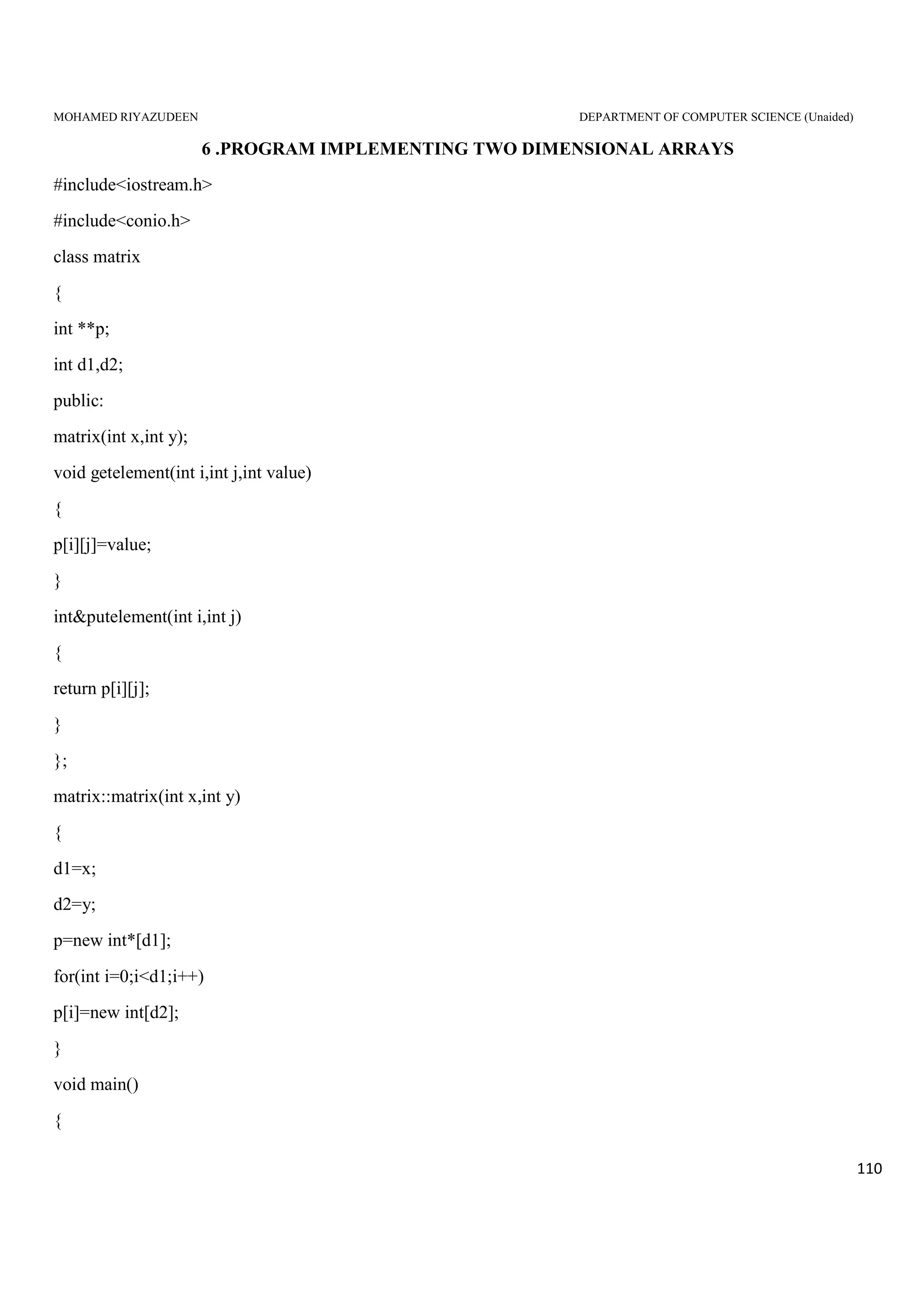 MOHAMED RIYAZUDEEN DEPARTMENT OF COMPUTER SCIENCE (Unaided)
110
6 .PROGRAM IMPLEMENTING TWO DIMENSIONAL ARRAYS
#include<iostream.h>
#include<conio.h>
class matrix
{
int **p;
int d1,d2;
public:
matrix(int x,int y);
void getelement(int i,int j,int value)
{
p[i][j]=value;
}
int&putelement(int i,int j)
{
return p[i][j];
}
};
matrix::matrix(int x,int y)
{
d1=x;
d2=y;
p=new int*[d1];
for(int i=0;i<d1;i++)
p[i]=new int[d2];
}
void main()
{
 