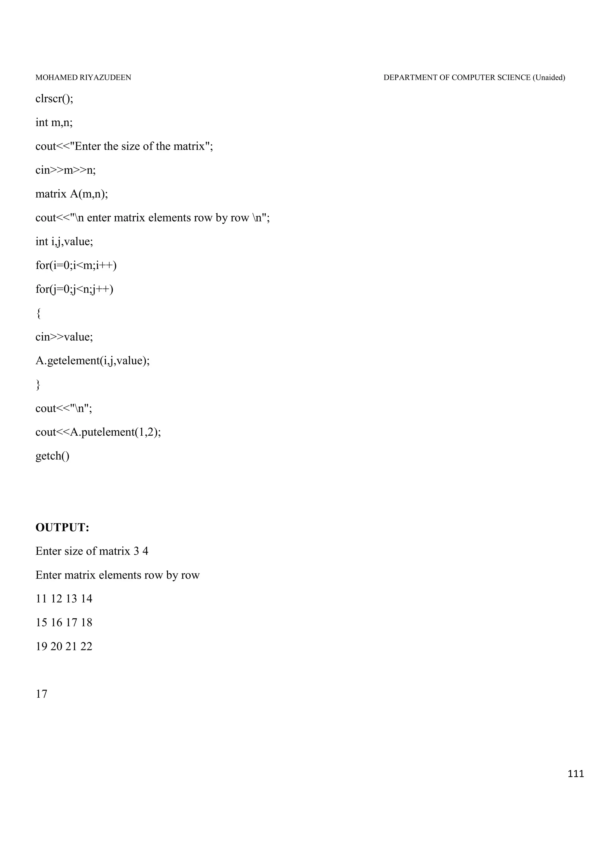 MOHAMED RIYAZUDEEN DEPARTMENT OF COMPUTER SCIENCE (Unaided)
111
clrscr();
int m,n;
cout<<"Enter the size of the matrix";
cin>>m>>n;
matrix A(m,n);
cout<<"n enter matrix elements row by row n";
int i,j,value;
for(i=0;i<m;i++)
for(j=0;j<n;j++)
{
cin>>value;
A.getelement(i,j,value);
}
cout<<"n";
cout<<A.putelement(1,2);
getch()
OUTPUT:
Enter size of matrix 3 4
Enter matrix elements row by row
11 12 13 14
15 16 17 18
19 20 21 22
17
 