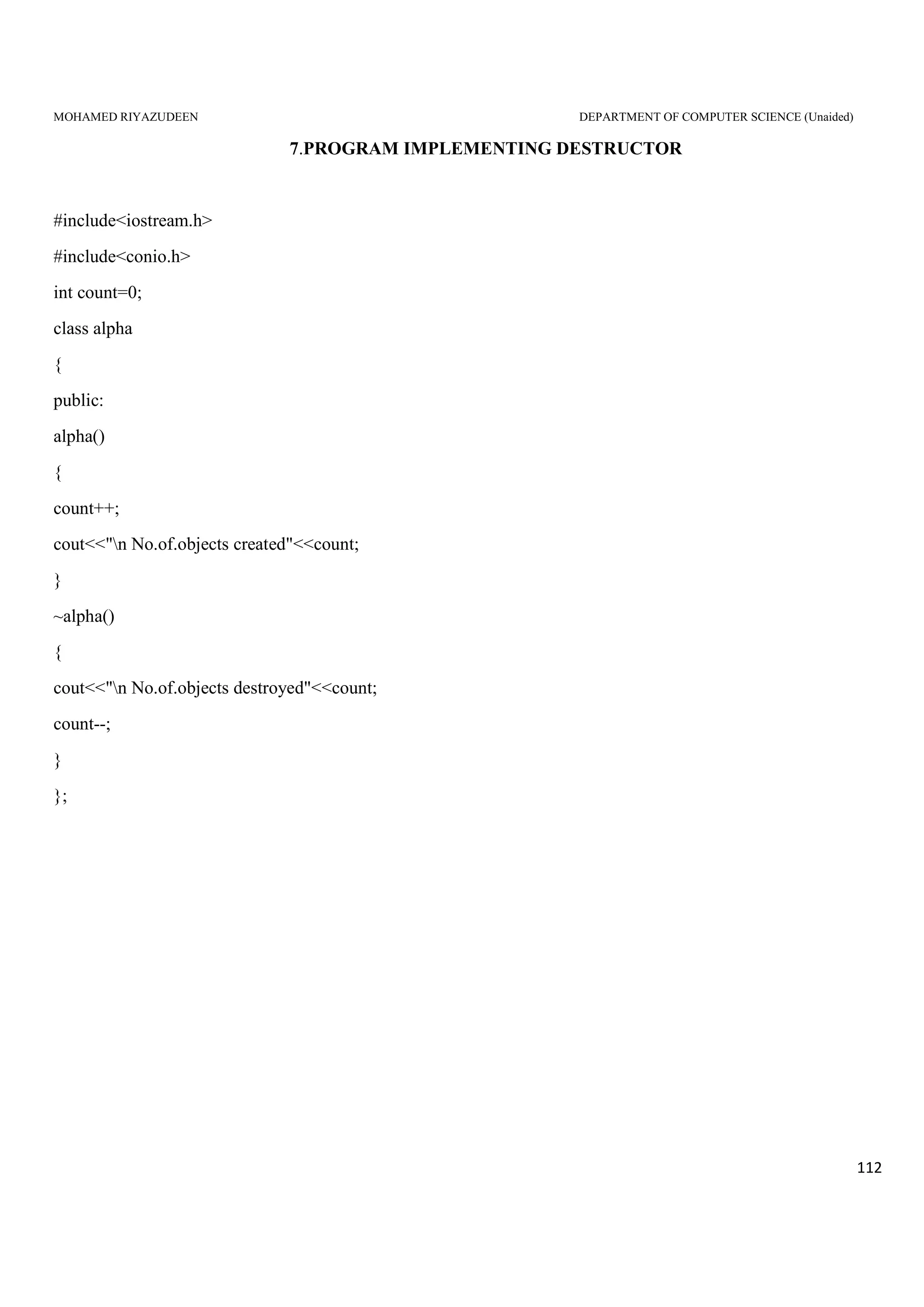 MOHAMED RIYAZUDEEN DEPARTMENT OF COMPUTER SCIENCE (Unaided)
112
7.PROGRAM IMPLEMENTING DESTRUCTOR
#include<iostream.h>
#include<conio.h>
int count=0;
class alpha
{
public:
alpha()
{
count++;
cout<<"n No.of.objects created"<<count;
}
~alpha()
{
cout<<"n No.of.objects destroyed"<<count;
count--;
}
};
 
