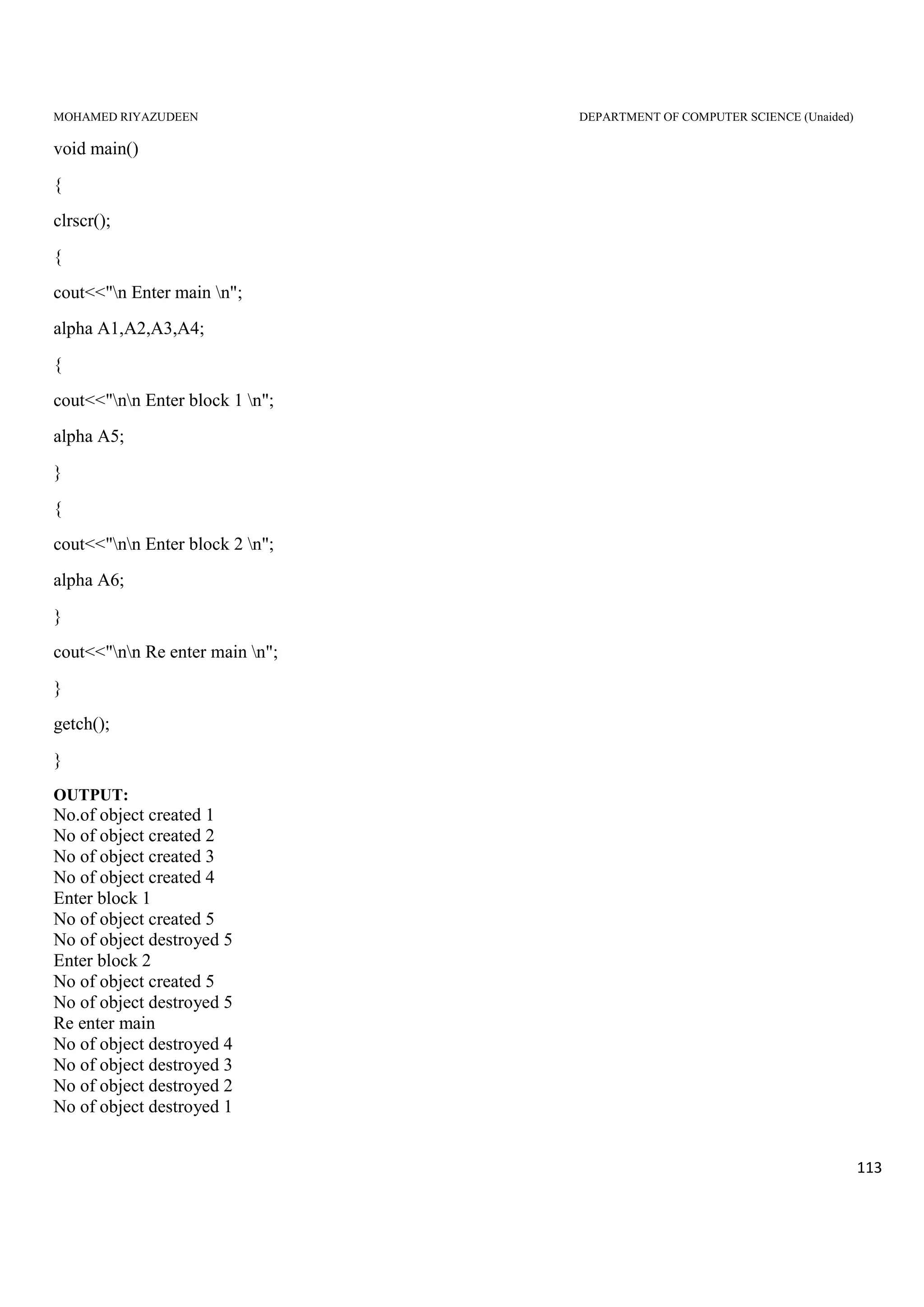 MOHAMED RIYAZUDEEN DEPARTMENT OF COMPUTER SCIENCE (Unaided)
113
void main()
{
clrscr();
{
cout<<"n Enter main n";
alpha A1,A2,A3,A4;
{
cout<<"nn Enter block 1 n";
alpha A5;
}
{
cout<<"nn Enter block 2 n";
alpha A6;
}
cout<<"nn Re enter main n";
}
getch();
}
OUTPUT:
No.of object created 1
No of object created 2
No of object created 3
No of object created 4
Enter block 1
No of object created 5
No of object destroyed 5
Enter block 2
No of object created 5
No of object destroyed 5
Re enter main
No of object destroyed 4
No of object destroyed 3
No of object destroyed 2
No of object destroyed 1
 