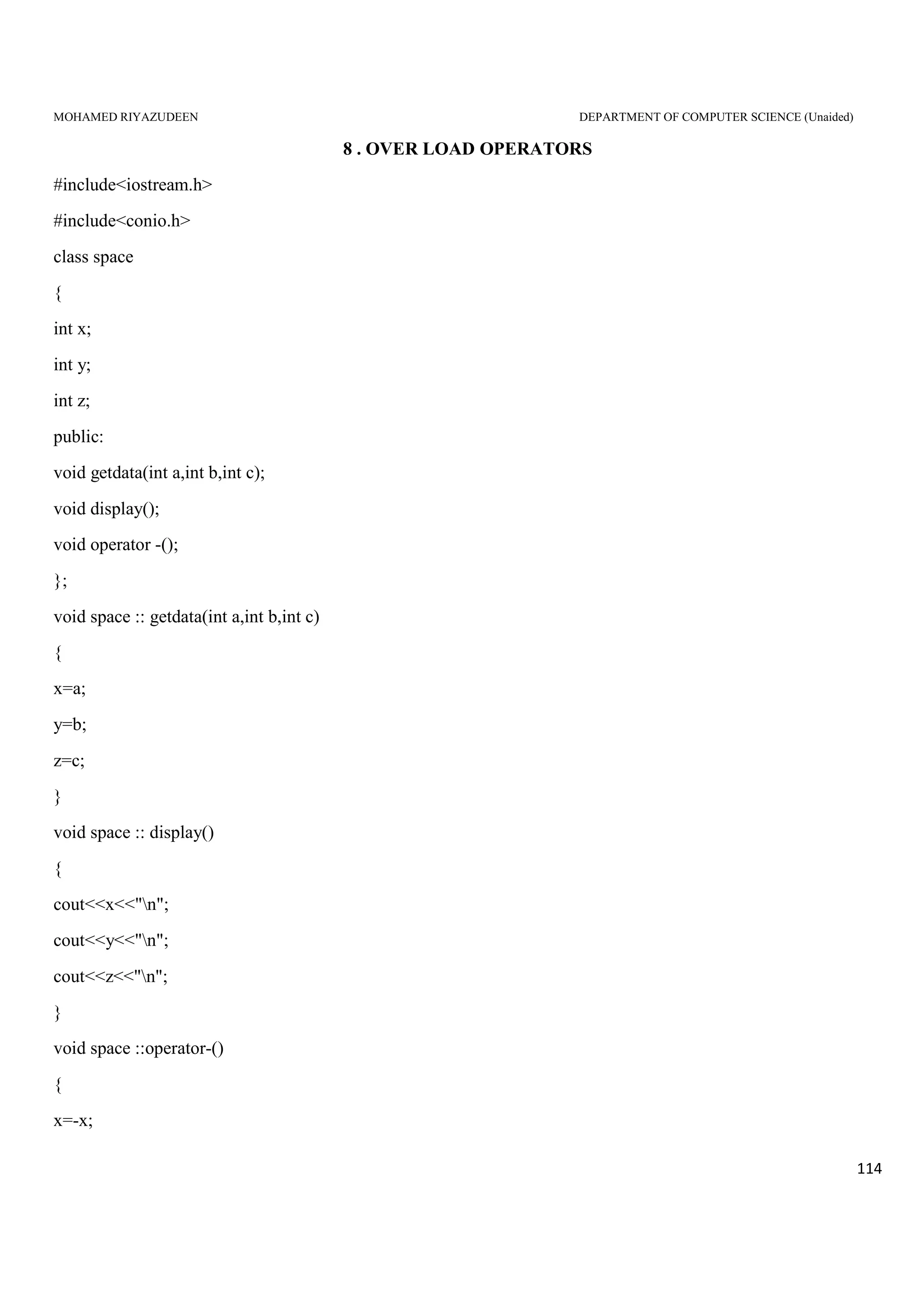 MOHAMED RIYAZUDEEN DEPARTMENT OF COMPUTER SCIENCE (Unaided)
114
8 . OVER LOAD OPERATORS
#include<iostream.h>
#include<conio.h>
class space
{
int x;
int y;
int z;
public:
void getdata(int a,int b,int c);
void display();
void operator -();
};
void space :: getdata(int a,int b,int c)
{
x=a;
y=b;
z=c;
}
void space :: display()
{
cout<<x<<"n";
cout<<y<<"n";
cout<<z<<"n";
}
void space ::operator-()
{
x=-x;
 
