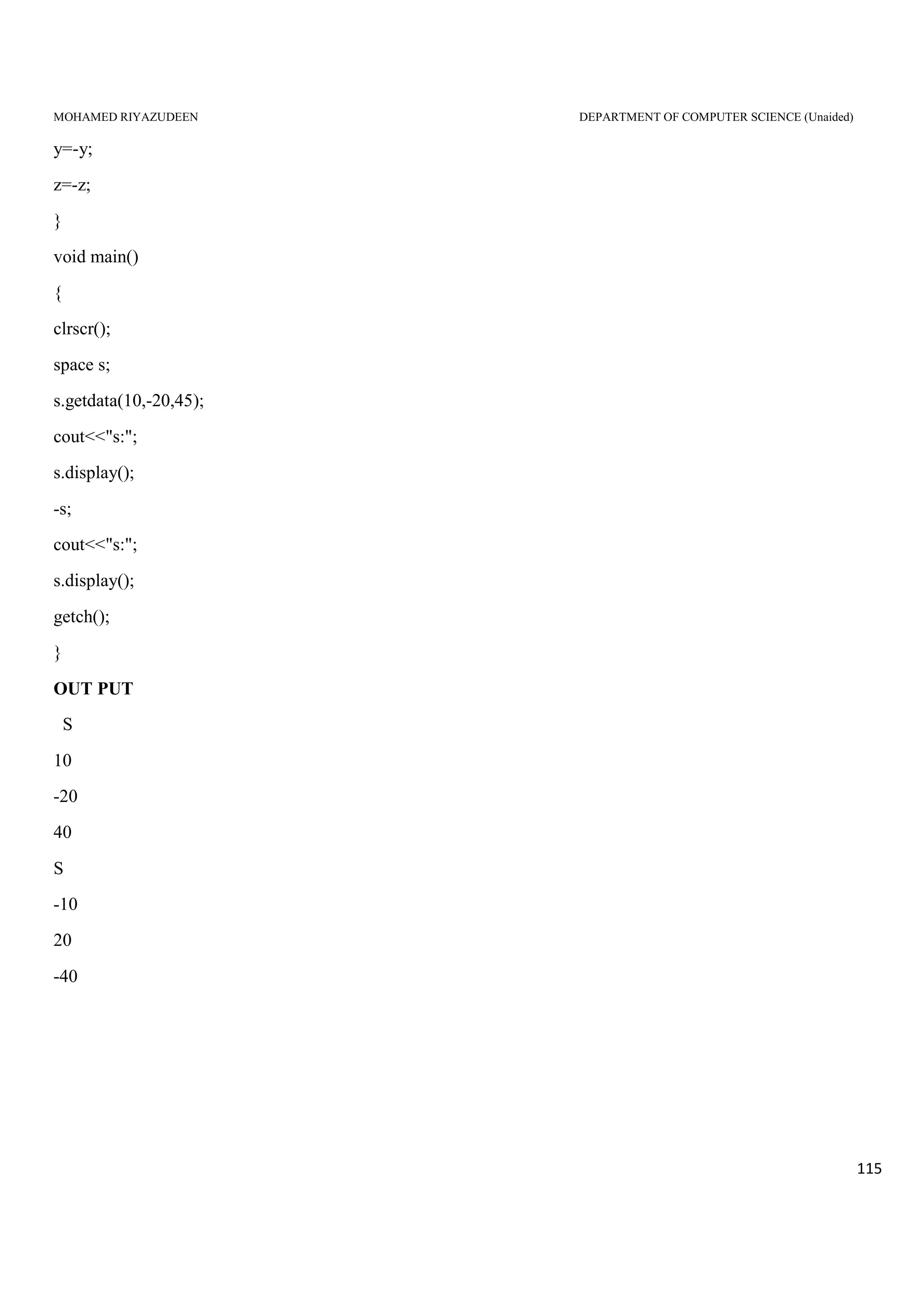 MOHAMED RIYAZUDEEN DEPARTMENT OF COMPUTER SCIENCE (Unaided)
115
y=-y;
z=-z;
}
void main()
{
clrscr();
space s;
s.getdata(10,-20,45);
cout<<"s:";
s.display();
-s;
cout<<"s:";
s.display();
getch();
}
OUT PUT
S
10
-20
40
S
-10
20
-40
 