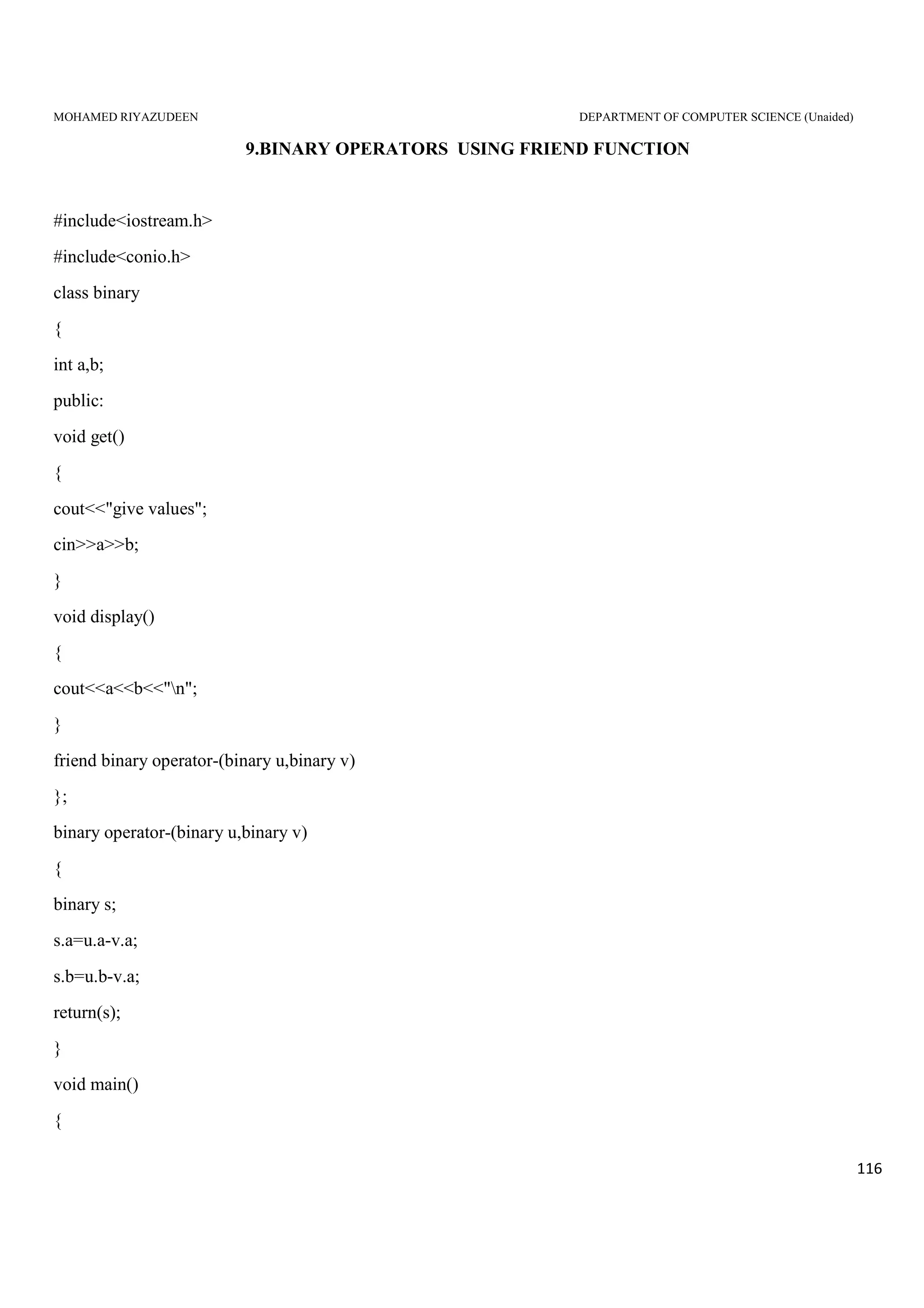 MOHAMED RIYAZUDEEN DEPARTMENT OF COMPUTER SCIENCE (Unaided)
116
9.BINARY OPERATORS USING FRIEND FUNCTION
#include<iostream.h>
#include<conio.h>
class binary
{
int a,b;
public:
void get()
{
cout<<"give values";
cin>>a>>b;
}
void display()
{
cout<<a<<b<<"n";
}
friend binary operator-(binary u,binary v)
};
binary operator-(binary u,binary v)
{
binary s;
s.a=u.a-v.a;
s.b=u.b-v.a;
return(s);
}
void main()
{
 