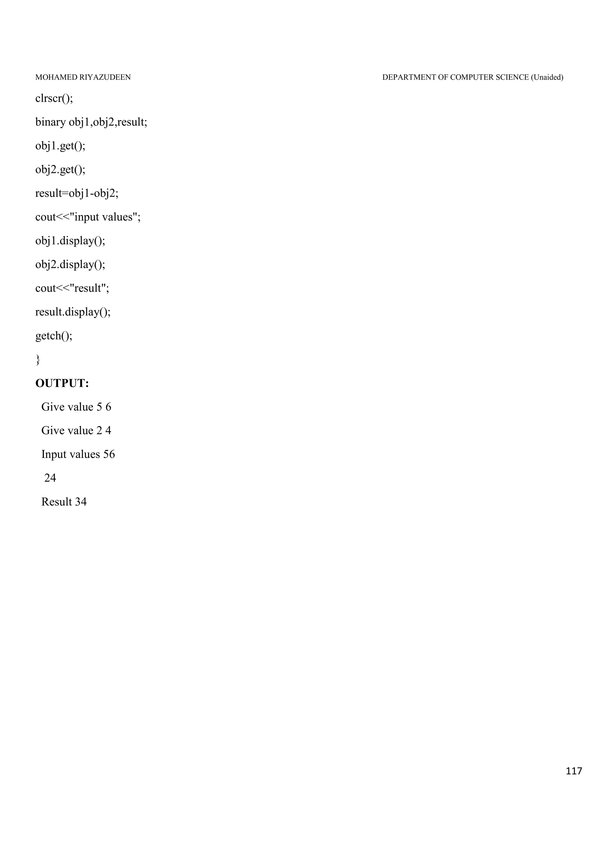 MOHAMED RIYAZUDEEN DEPARTMENT OF COMPUTER SCIENCE (Unaided)
117
clrscr();
binary obj1,obj2,result;
obj1.get();
obj2.get();
result=obj1-obj2;
cout<<"input values";
obj1.display();
obj2.display();
cout<<"result";
result.display();
getch();
}
OUTPUT:
Give value 5 6
Give value 2 4
Input values 56
24
Result 34
 