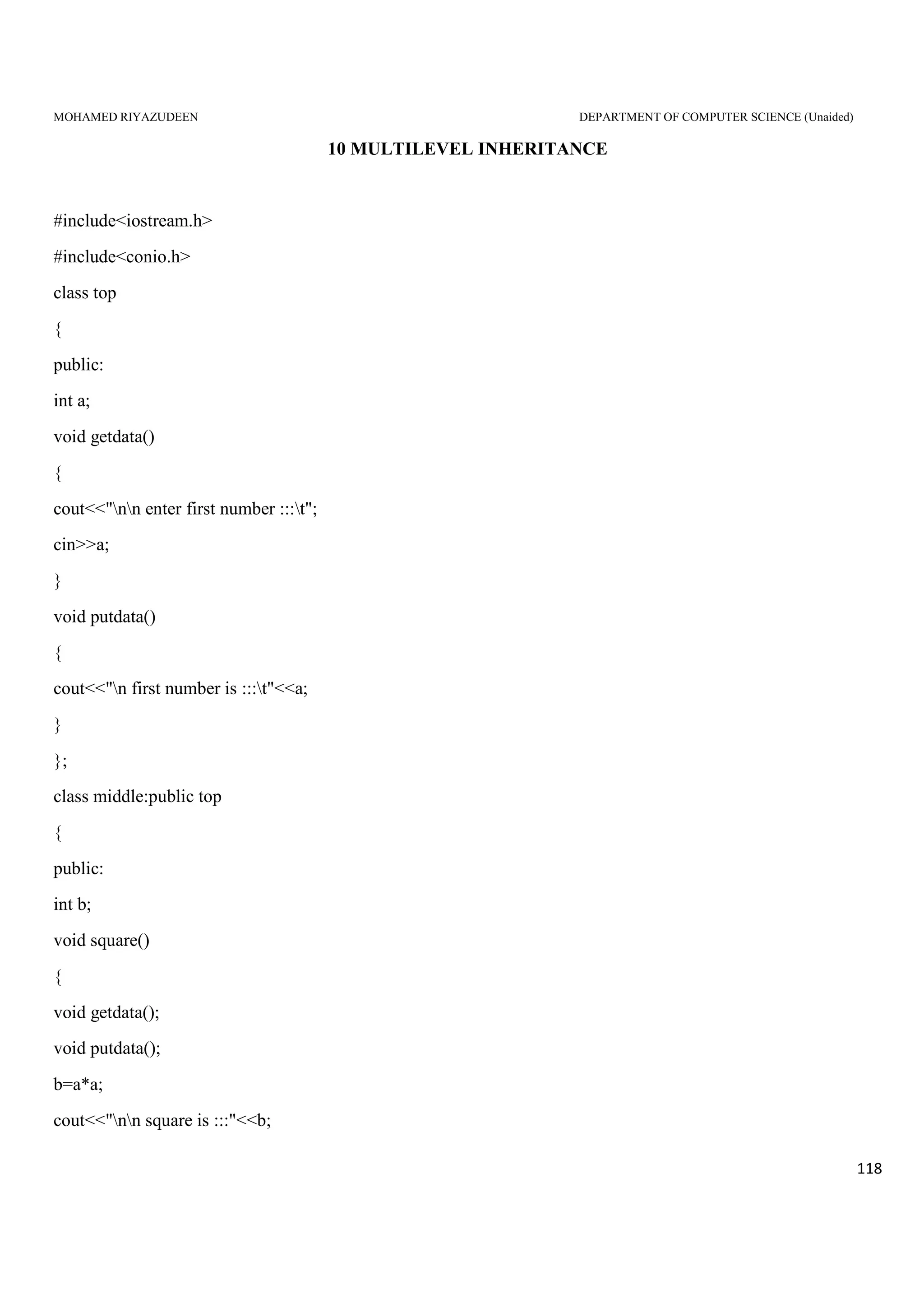 MOHAMED RIYAZUDEEN DEPARTMENT OF COMPUTER SCIENCE (Unaided)
118
10 MULTILEVEL INHERITANCE
#include<iostream.h>
#include<conio.h>
class top
{
public:
int a;
void getdata()
{
cout<<"nn enter first number :::t";
cin>>a;
}
void putdata()
{
cout<<"n first number is :::t"<<a;
}
};
class middle:public top
{
public:
int b;
void square()
{
void getdata();
void putdata();
b=a*a;
cout<<"nn square is :::"<<b;
 