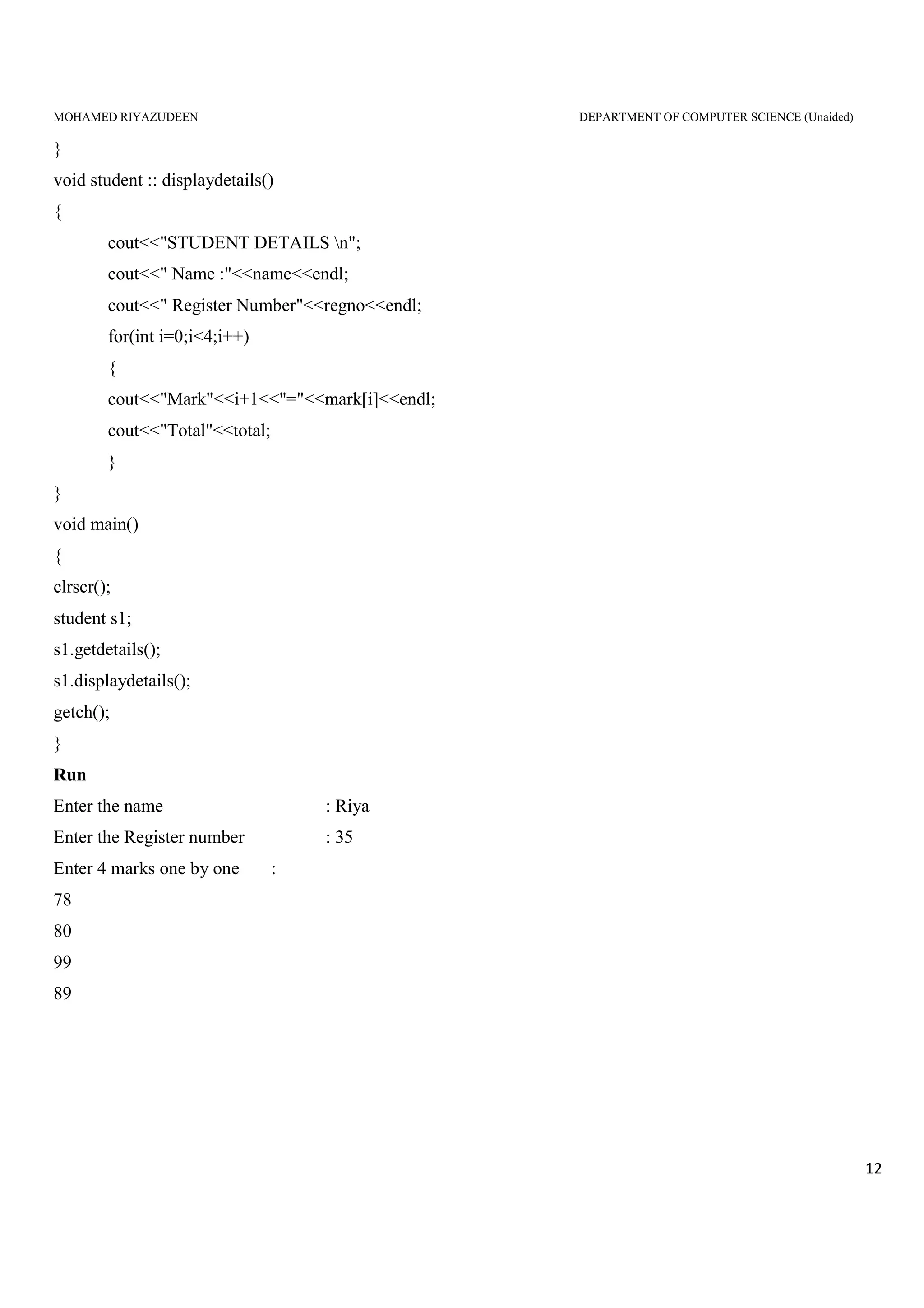 MOHAMED RIYAZUDEEN DEPARTMENT OF COMPUTER SCIENCE (Unaided)
12
}
void student :: displaydetails()
{
cout<<"STUDENT DETAILS n";
cout<<" Name :"<<name<<endl;
cout<<" Register Number"<<regno<<endl;
for(int i=0;i<4;i++)
{
cout<<"Mark"<<i+1<<"="<<mark[i]<<endl;
cout<<"Total"<<total;
}
}
void main()
{
clrscr();
student s1;
s1.getdetails();
s1.displaydetails();
getch();
}
Run
Enter the name : Riya
Enter the Register number : 35
Enter 4 marks one by one :
78
80
99
89
 