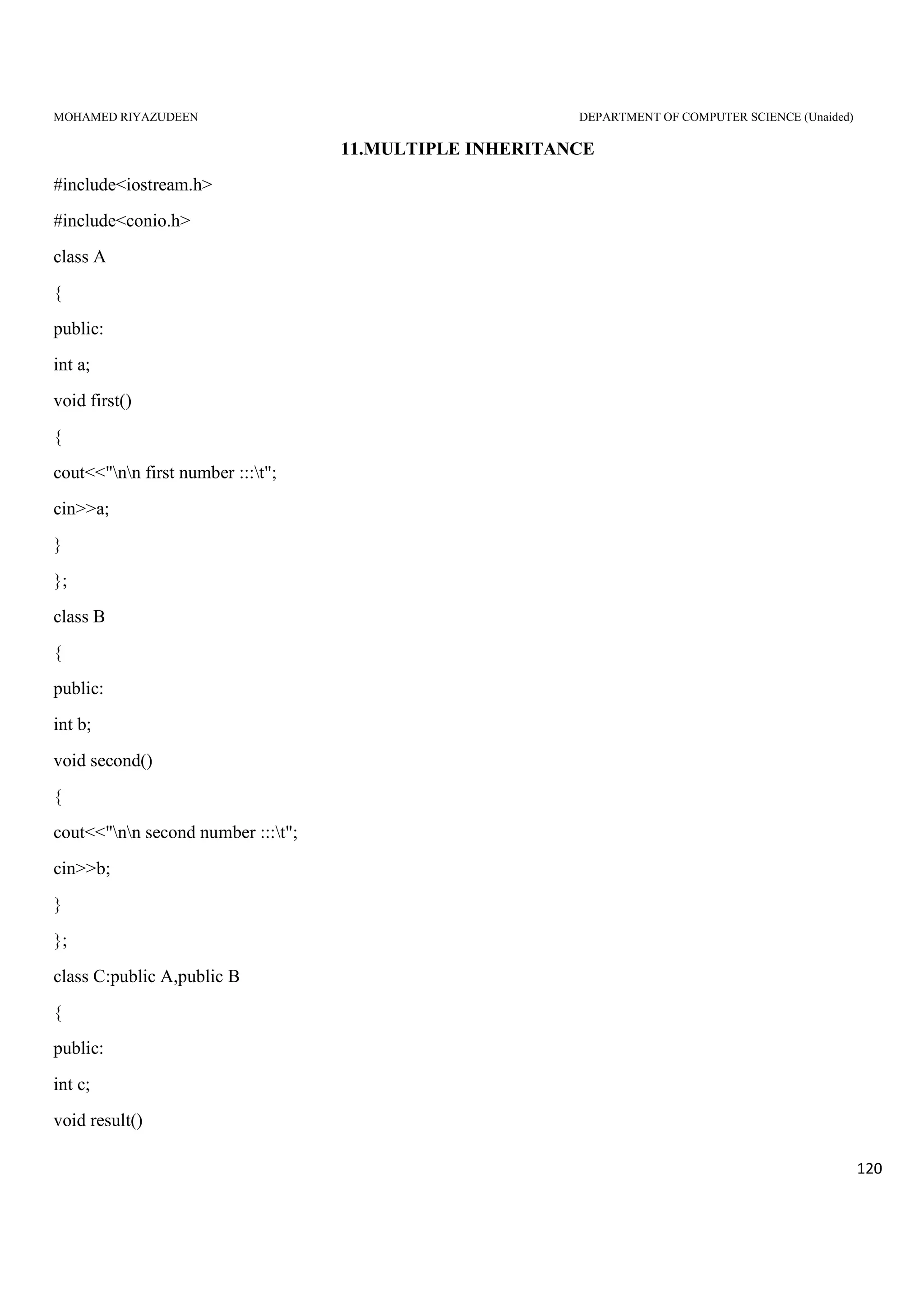 MOHAMED RIYAZUDEEN DEPARTMENT OF COMPUTER SCIENCE (Unaided)
120
11.MULTIPLE INHERITANCE
#include<iostream.h>
#include<conio.h>
class A
{
public:
int a;
void first()
{
cout<<"nn first number :::t";
cin>>a;
}
};
class B
{
public:
int b;
void second()
{
cout<<"nn second number :::t";
cin>>b;
}
};
class C:public A,public B
{
public:
int c;
void result()
 