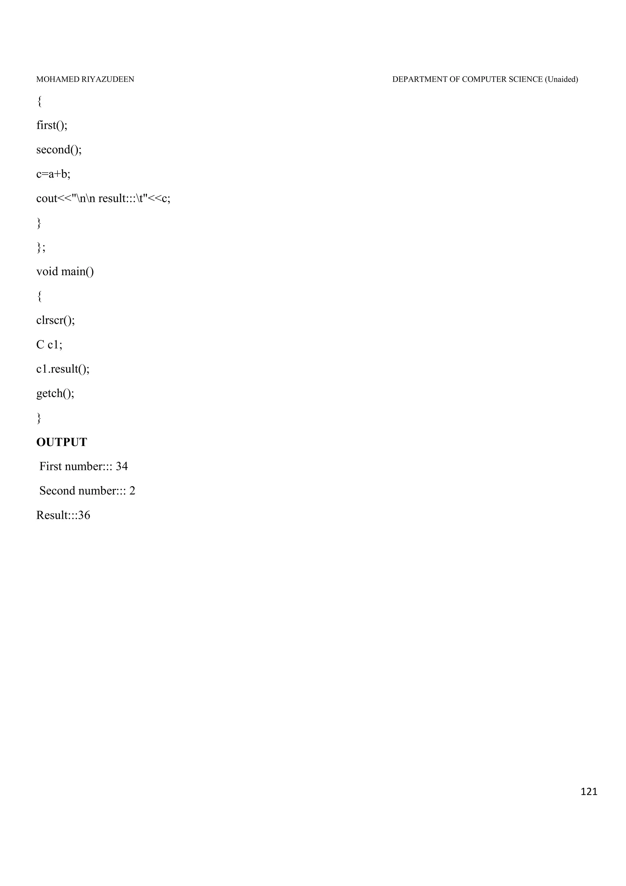 MOHAMED RIYAZUDEEN DEPARTMENT OF COMPUTER SCIENCE (Unaided)
121
{
first();
second();
c=a+b;
cout<<"nn result:::t"<<c;
}
};
void main()
{
clrscr();
C c1;
c1.result();
getch();
}
OUTPUT
First number::: 34
Second number::: 2
Result:::36
 