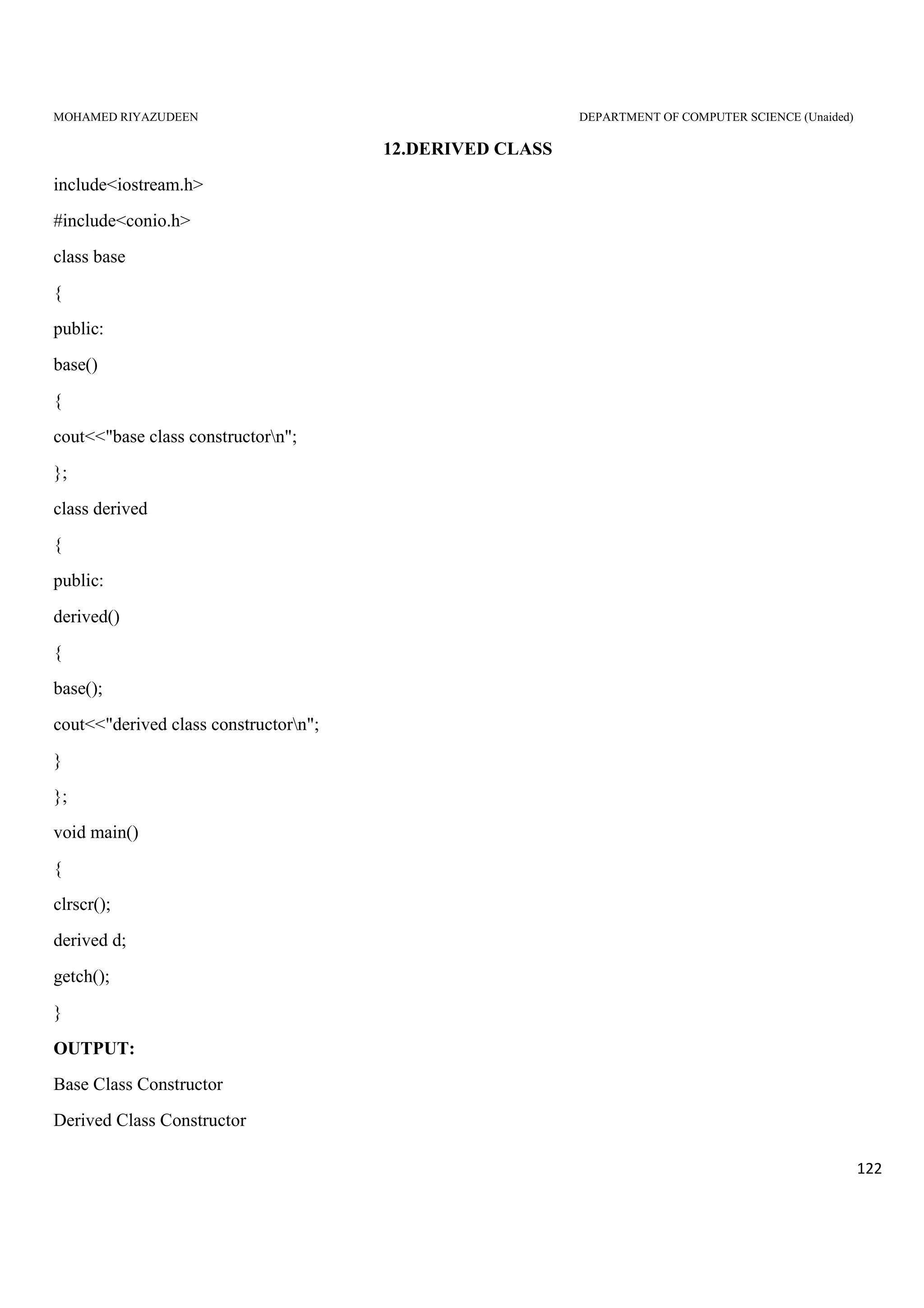 MOHAMED RIYAZUDEEN DEPARTMENT OF COMPUTER SCIENCE (Unaided)
122
12.DERIVED CLASS
include<iostream.h>
#include<conio.h>
class base
{
public:
base()
{
cout<<"base class constructorn";
};
class derived
{
public:
derived()
{
base();
cout<<"derived class constructorn";
}
};
void main()
{
clrscr();
derived d;
getch();
}
OUTPUT:
Base Class Constructor
Derived Class Constructor
 