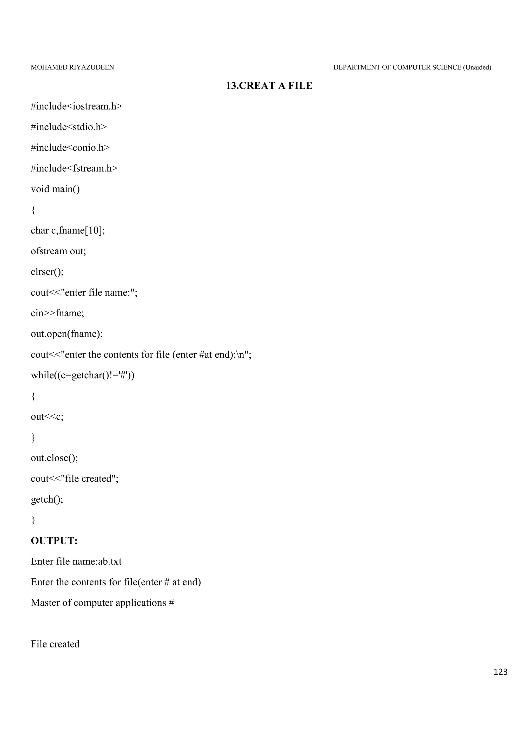 MOHAMED RIYAZUDEEN DEPARTMENT OF COMPUTER SCIENCE (Unaided)
123
13.CREAT A FILE
#include<iostream.h>
#include<stdio.h>
#include<conio.h>
#include<fstream.h>
void main()
{
char c,fname[10];
ofstream out;
clrscr();
cout<<"enter file name:";
cin>>fname;
out.open(fname);
cout<<"enter the contents for file (enter #at end):n";
while((c=getchar()!='#'))
{
out<<c;
}
out.close();
cout<<"file created";
getch();
}
OUTPUT:
Enter file name:ab.txt
Enter the contents for file(enter # at end)
Master of computer applications #
File created
 