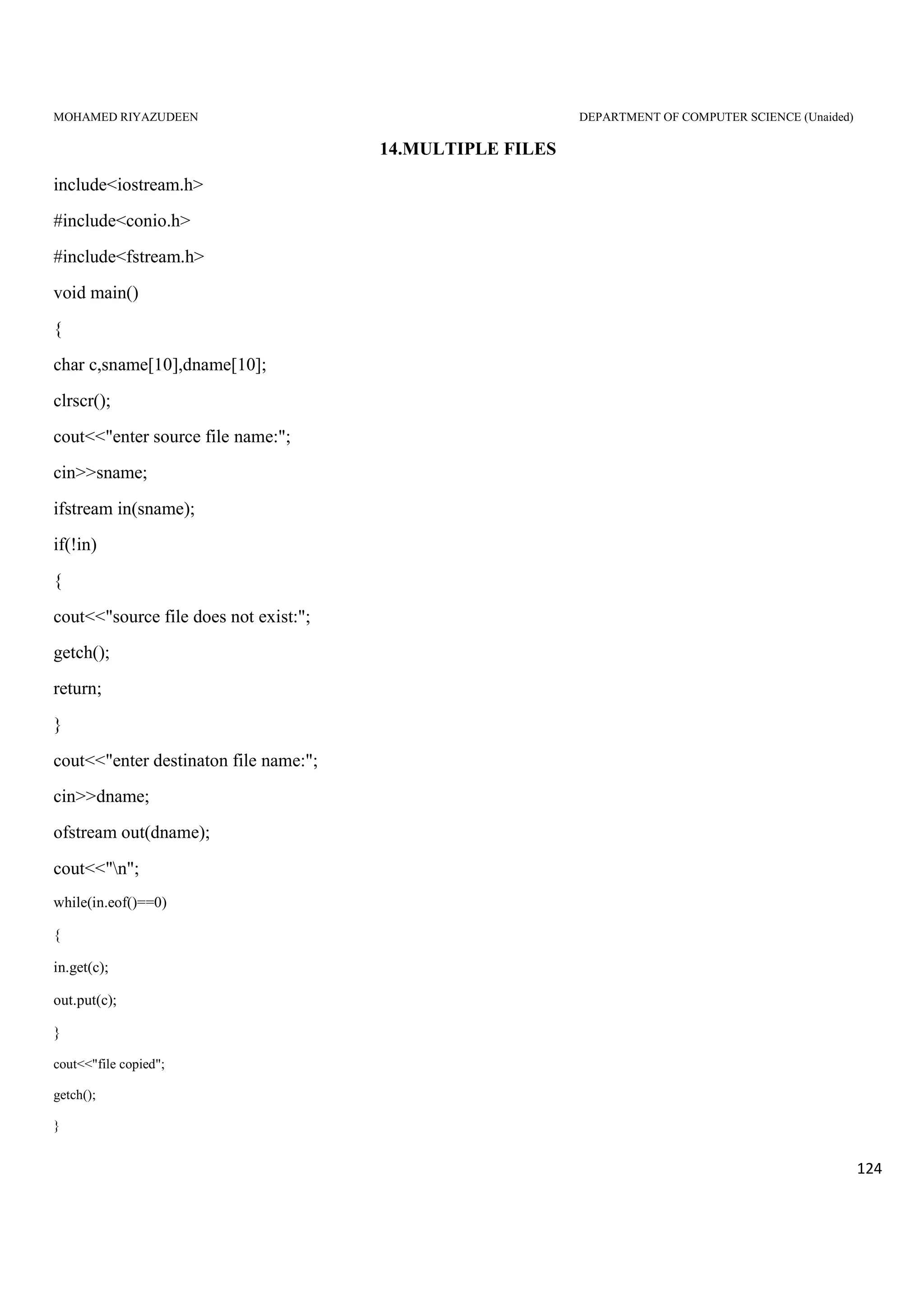 MOHAMED RIYAZUDEEN DEPARTMENT OF COMPUTER SCIENCE (Unaided)
124
14.MULTIPLE FILES
include<iostream.h>
#include<conio.h>
#include<fstream.h>
void main()
{
char c,sname[10],dname[10];
clrscr();
cout<<"enter source file name:";
cin>>sname;
ifstream in(sname);
if(!in)
{
cout<<"source file does not exist:";
getch();
return;
}
cout<<"enter destinaton file name:";
cin>>dname;
ofstream out(dname);
cout<<"n";
while(in.eof()==0)
{
in.get(c);
out.put(c);
}
cout<<"file copied";
getch();
}
 