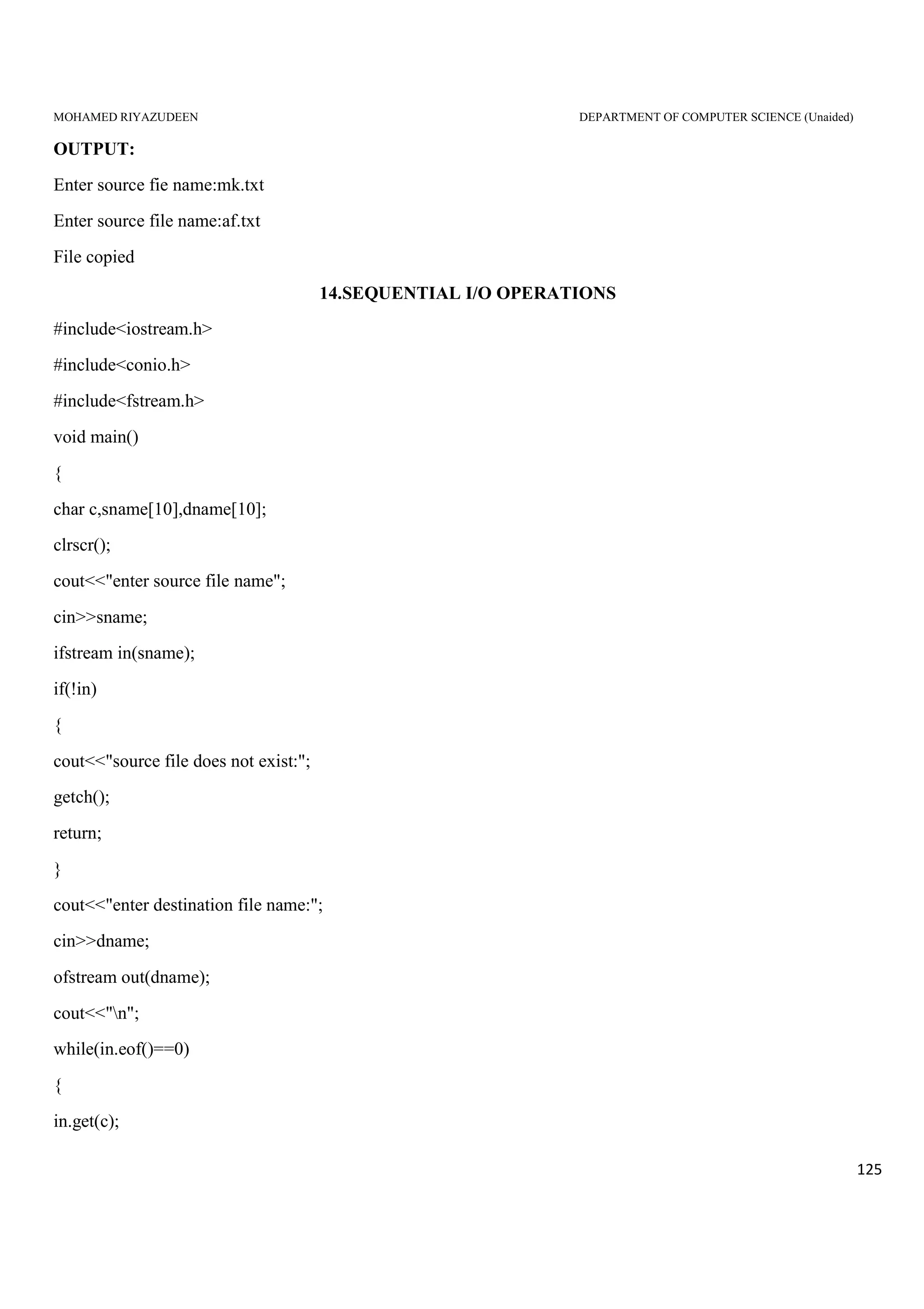 MOHAMED RIYAZUDEEN DEPARTMENT OF COMPUTER SCIENCE (Unaided)
125
OUTPUT:
Enter source fie name:mk.txt
Enter source file name:af.txt
File copied
14.SEQUENTIAL I/O OPERATIONS
#include<iostream.h>
#include<conio.h>
#include<fstream.h>
void main()
{
char c,sname[10],dname[10];
clrscr();
cout<<"enter source file name";
cin>>sname;
ifstream in(sname);
if(!in)
{
cout<<"source file does not exist:";
getch();
return;
}
cout<<"enter destination file name:";
cin>>dname;
ofstream out(dname);
cout<<"n";
while(in.eof()==0)
{
in.get(c);
 
