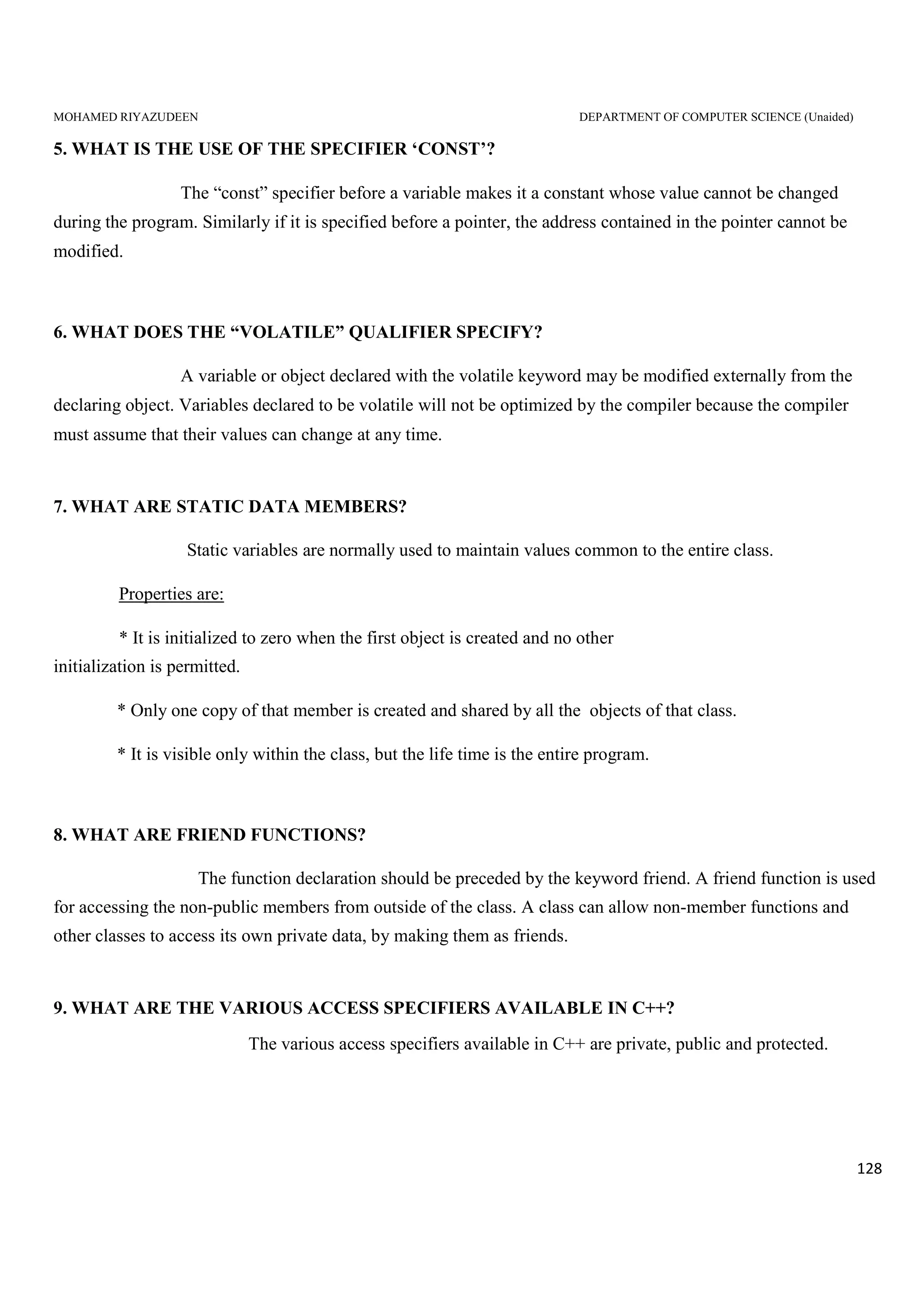 MOHAMED RIYAZUDEEN DEPARTMENT OF COMPUTER SCIENCE (Unaided)
128
5. WHAT IS THE USE OF THE SPECIFIER ‘CONST’?
The “const” specifier before a variable makes it a constant whose value cannot be changed
during the program. Similarly if it is specified before a pointer, the address contained in the pointer cannot be
modified.
6. WHAT DOES THE “VOLATILE” QUALIFIER SPECIFY?
A variable or object declared with the volatile keyword may be modified externally from the
declaring object. Variables declared to be volatile will not be optimized by the compiler because the compiler
must assume that their values can change at any time.
7. WHAT ARE STATIC DATA MEMBERS?
Static variables are normally used to maintain values common to the entire class.
Properties are:
* It is initialized to zero when the first object is created and no other
initialization is permitted.
* Only one copy of that member is created and shared by all the objects of that class.
* It is visible only within the class, but the life time is the entire program.
8. WHAT ARE FRIEND FUNCTIONS?
The function declaration should be preceded by the keyword friend. A friend function is used
for accessing the non-public members from outside of the class. A class can allow non-member functions and
other classes to access its own private data, by making them as friends.
9. WHAT ARE THE VARIOUS ACCESS SPECIFIERS AVAILABLE IN C++?
The various access specifiers available in C++ are private, public and protected.
 